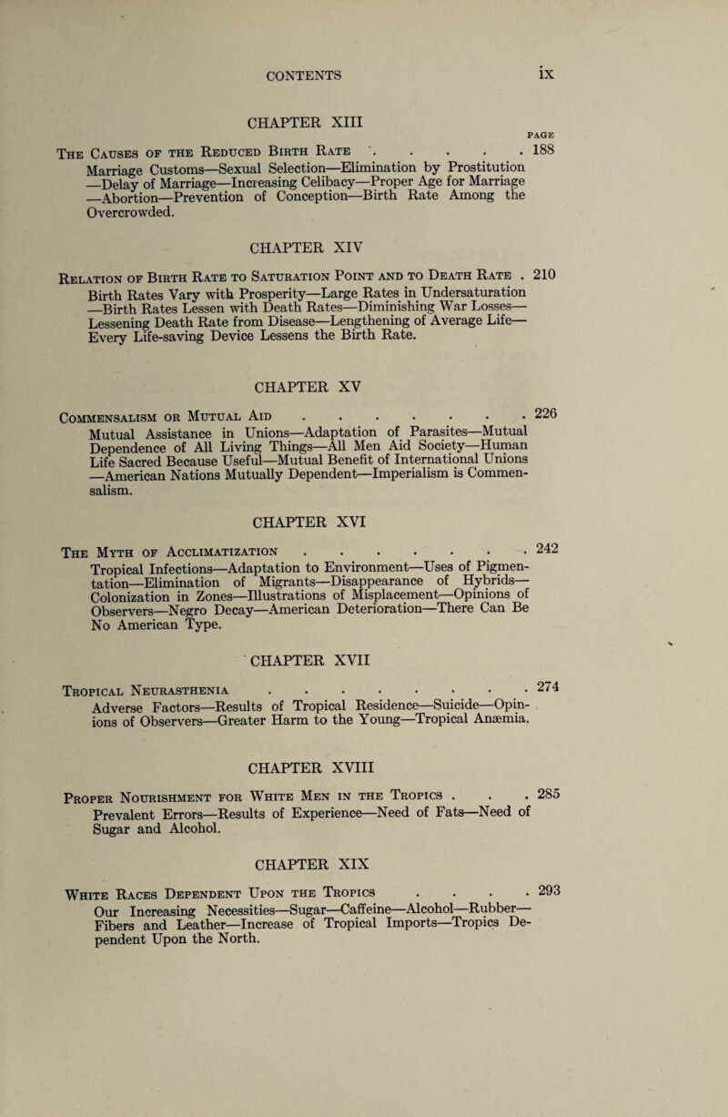 CHAPTER XIII PAGE The Causes of the Reduced Birth Rate . . . . . 188 Marriage Customs—Sexual Selection—Elimination by Prostitution —Delay of Marriage—Increasing Celibacy—Proper Age for Marriage _Abortion—Prevention of Conception—Birth Rate Among the Overcrowded. CHAPTER XIV Relation of Birth Rate to Saturation Point and to Death Rate . 210 Birth Rates Vary with Prosperity—Large Rates in Undersaturation _Birth Rates Lessen with Death Rates—Diminishing War Losses— Lessening Death Rate from Disease—Lengthening of Average Life— Every Life-saving Device Lessens the Birth Rate. CHAPTER XV Commensalism or Mutual Aid ....... Mutual Assistance in Unions—Adaptation of Parasites—Mutual Dependence of All Living Things—All Men Aid Society—Human Life Sacred Because Useful—Mutual Benefit of International Unions —American Nations Mutually Dependent—Imperialism is Commen¬ salism. CHAPTER XVI The Myth of Acclimatization ....... Tropical Infections—Adaptation to Environment—Uses of Pigmen¬ tation—Elimination of Migrants—Disappearance of Hybrids— Colonization in Zones—Illustrations of Misplacement—Opinions of Observers—Negro Decay—American Deterioration—There Can Be No American Type. CHAPTER XVII Tropical Neurasthenia . . . . • • • • ‘ Adverse Factors—Results of Tropical Residence—Suicide—Opin¬ ions of Observers—Greater Harm to the Young—Tropical Anaemia. CHAPTER XVIII Proper Nourishment for White Men in the Tropics . . . 285 Prevalent Errors—Results of Experience—Need of Fats—Need of Sugar and Alcohol. CHAPTER XIX White Races Dependent Upon the Tropics .... 293 Our Increasing Necessities—Sugar—Caffeine—Alcohol—Rubber Fibers and Leather—Increase of Tropical Imports—Tropics De¬ pendent Upon the North.