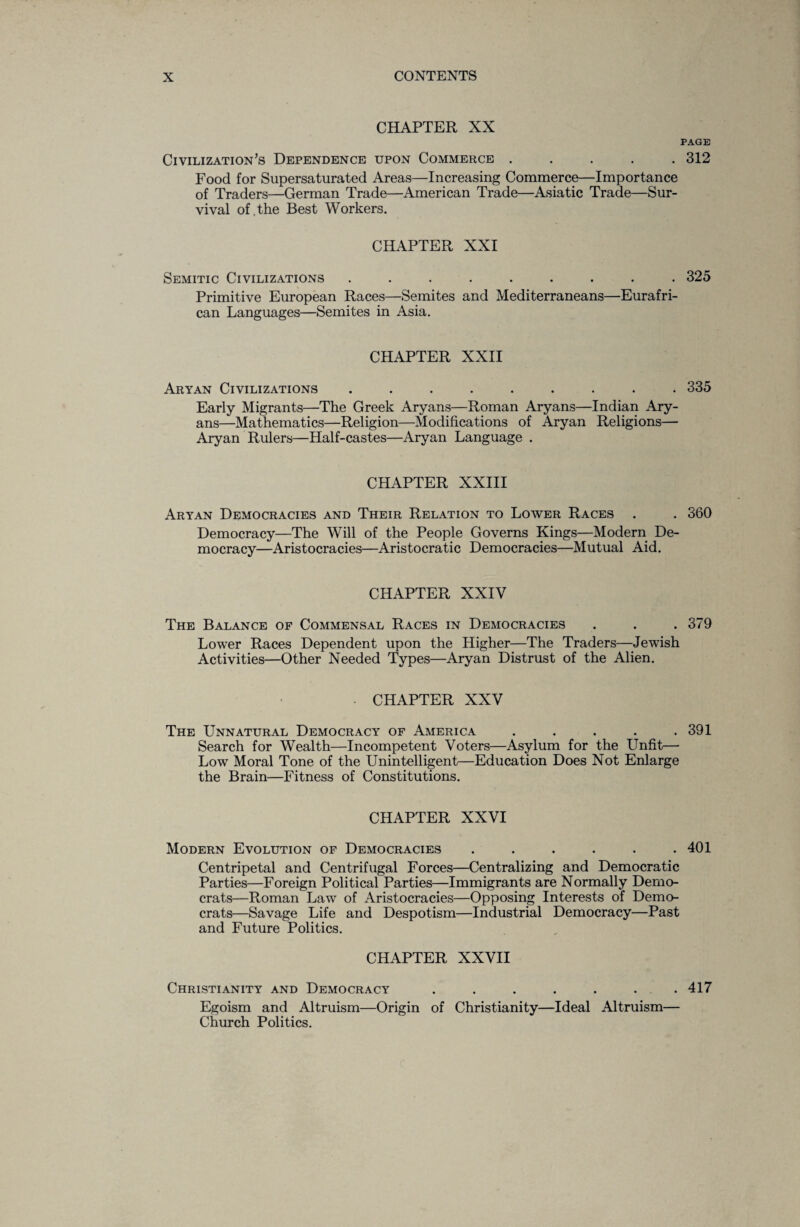 CHAPTER XX PAGE Civilization’s Dependence upon Commerce ..... 312 Food for Supersaturated Areas—Increasing Commerce—Importance of Traders—German Trade—American Trade—Asiatic Trade—Sur¬ vival of . the Best Workers. CHAPTER XXI Semitic Civilizations ......... 325 Primitive European Races—Semites and Mediterraneans—Eurafri- can Languages—Semites in Asia. CHAPTER XXII Aryan Civilizations ......... 335 Early Migrants—The Greek Aryans—Roman Aryans—Indian Ary¬ ans—Mathematics—Religion—Modifications of Aryan Religions— Aryan Rulers—Half-castes—Aryan Language . CHAPTER XXIII Aryan Democracies and Their Relation to Lower Races . . 360 Democracy—The Will of the People Governs Kings—Modern De¬ mocracy—Aristocracies—Aristocratic Democracies—Mutual Aid. CHAPTER XXIV The Balance of Commensal Races in Democracies . . .379 Lower Races Dependent upon the Higher—The Traders—Jewish Activities—Other Needed Types—Aryan Distrust of the Alien. CHAPTER XXV The Unnatural Democracy of America . . . . .391 Search for Wealth—Incompetent Voters—Asylum for the Unfit— Low Moral Tone of the Unintelligent—Education Does Not Enlarge the Brain—Fitness of Constitutions. CHAPTER XXVI Modern Evolution of Democracies . . . . . .401 Centripetal and Centrifugal Forces—Centralizing and Democratic Parties—Foreign Political Parties—Immigrants are Normally Demo¬ crats—Roman Law of Aristocracies—Opposing Interests of Demo¬ crats—Savage Life and Despotism—Industrial Democracy—Past and Future Politics. CHAPTER XXVII Christianity and Democracy . . . . . ... 417 Egoism and Altruism—Origin of Christianity—Ideal Altruism— Church Politics.