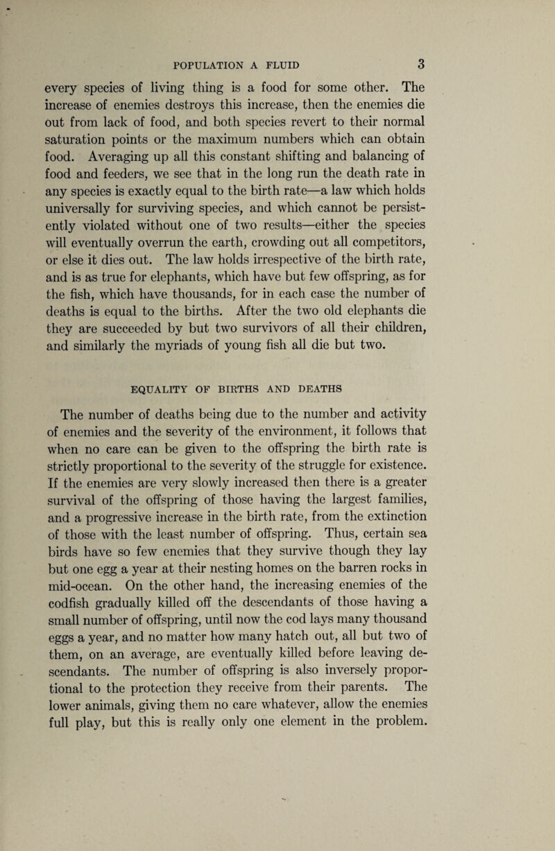 every species of living thing is a food for some other. The increase of enemies destroys this increase, then the enemies die Out from lack of food, and both species revert to their normal saturation points or the maximum numbers which can obtain food. Averaging up all this constant shifting and balancing of food and feeders, we see that in the long run the death rate in any species is exactly equal to the birth rate—a law which holds universally for surviving species, and which cannot be persist¬ ently violated without one of two results—either the species will eventually overrun the earth, crowding out all competitors, or else it dies out. The law holds irrespective of the birth rate, and is as true for elephants, which have but few offspring, as for the fish, which have thousands, for in each case the number of deaths is equal to the births. After the two old elephants die they are succeeded by but two survivors of all their children, and similarly the myriads of young fish all die but two. EQUALITY OF BIRTHS AND DEATHS The number of deaths being due to the number and activity of enemies and the severity of the environment, it follows that when no care can be given to the offspring the birth rate is strictly proportional to the severity of the struggle for existence. If the enemies are very slowly increased then there is a greater survival of the offspring of those having the largest families, and a progressive increase in the birth rate, from the extinction of those with the least number of offspring. Thus, certain sea birds have so few enemies that they survive though they lay but one egg a year at their nesting homes on the barren rocks in mid-ocean. On the other hand, the increasing enemies of the codfish gradually killed off the descendants of those having a small number of offspring, until now the cod lays many thousand eggs a year, and no matter how many hatch out, all but two of them, on an average, are eventually killed before leaving de¬ scendants. The number of offspring is also inversely propor¬ tional to the protection they receive from their parents. The lower animals, giving them no care whatever, allow the enemies full play, but this is really only one element in the problem.