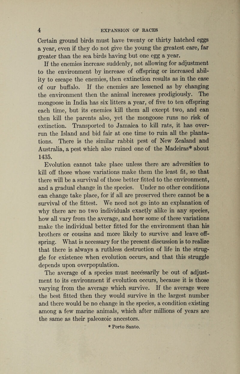 Certain ground birds must have twenty or thirty hatched eggs a year, even if they do not give the young the greatest care, far greater than the sea birds having but one egg a year. If the enemies increase suddenly, not allowing for adjustment to the environment by increase of offspring or increased abil¬ ity to escape the enemies, then extinction results as in the case of our buffalo. If the enemies are lessened as by changing the environment then the animal increases prodigiously. The mongoose in India has six litters a year, of five to ten offspring each time, but its enemies kill them all except two, and can then kill the parents also, yet the mongoose runs no risk of extinction. Transported to Jamaica to kill rats, it has over¬ run the Island and bid fair at one time to ruin all the planta¬ tions. There is the similar rabbit pest of New Zealand and Australia, a pest which also ruined one of the Madeiras* about 1435. Evolution cannot take place unless there are adversities to kill off those whose variations make them the least fit, so that there will be a survival of those better fitted to the environment, and a gradual change in the species. Under no other conditions can change take place, for if all are preserved there cannot be a survival of the fittest. We need not go into an explanation of why there are no two individuals exactly alike in any species, how all vary from the average, and how some of these variations make the individual better fitted for the environment than his brothers or cousins and more likely to survive and leave off¬ spring. What is necessary for the present discussion is to realize that there is always a ruthless destruction of life in the strug¬ gle for existence when evolution occurs, and that this struggle depends upon overpopulation. The average of a species must necessarily be out of adjust¬ ment to its environment if evolution occurs, because it is those varying from the average which survive. If the average were the best fitted then they would survive in the largest number and there would be no change in the species, a condition existing among a few marine animals, which after millions of years are the same as their paleozoic ancestors. * Porto Santo.