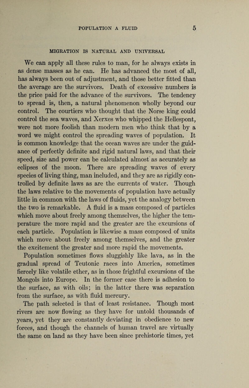 MIGRATION IS NATURAL AND UNIVERSAL We can apply all these rules to man, for he always exists in as dense masses as he can. He has advanced the most of all, has always been out of adjustment, and those better fitted than the average are the survivors. Death of excessive numbers is the price paid for the advance of the survivors. The tendency to spread is, then, a natural phenomenon wholly beyond our control. The courtiers who thought that the Norse king could control the sea waves, and Xerxes who whipped the Hellespont, were not more foolish than modern men who think that by a word we might control the spreading waves of population. It is common knowledge that the ocean waves are under the guid¬ ance of perfectly definite and rigid natural laws, and that their speed, size and power can be calculated almost as accurately as eclipses of the moon. There are spreading waves of every species of living thing, man included, and they are as rigidly con¬ trolled by definite laws as are the currents of water. Though the laws relative to the movements of population have actually little in common with the laws of fluids, yet the analogy between the two is remarkable. A fluid is a mass composed of particles which move about freely among themselves, the higher the tem¬ perature the more rapid and the greater are the excursions of each particle. Population is likewise a mass composed of units which move about freely among themselves, and the greater the excitement the greater and more rapid the movements. Population sometimes flows sluggishly like lava, as in the gradual spread of Teutonic races into America, sometimes fiercely like volatile ether, as in those frightful excursions of the Mongols into Europe. In the former case there is adhesion to the surface, as with oils; in the latter there was separation from the surface, as with fluid mercury. The path selected is that of least resistance. Though most rivers are now flowing as they have for untold thousands of years, yet they are constantly deviating in obedience to new forces, and though the channels of human travel are virtually the same on land as they have been since prehistoric times, yet