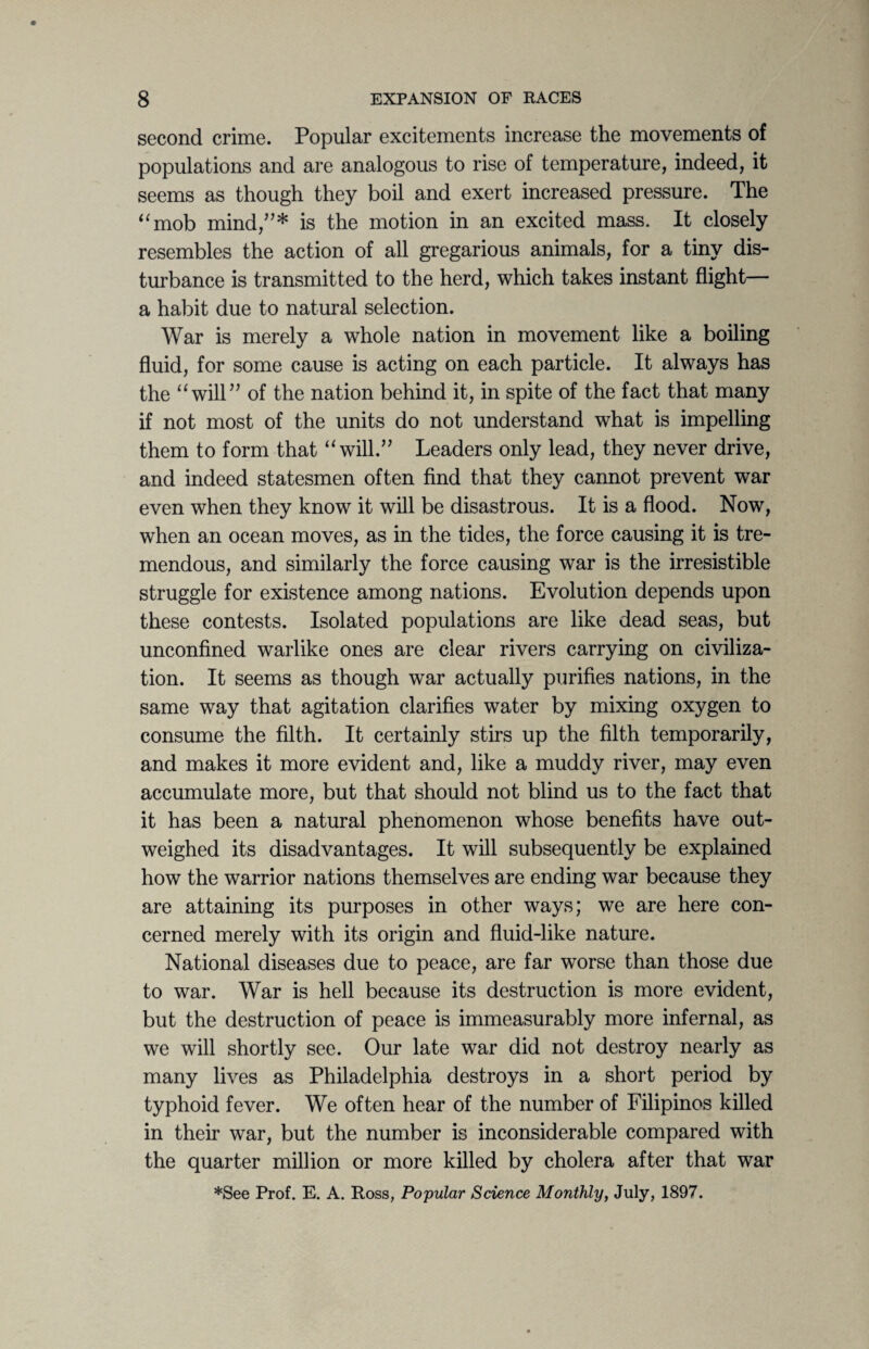 second crime. Popular excitements increase the movements of populations and are analogous to rise of temperature, indeed, it seems as though they boil and exert increased pressure. The “mob mind,”* is the motion in an excited mass. It closely resembles the action of all gregarious animals, for a tiny dis¬ turbance is transmitted to the herd, which takes instant flight— a habit due to natural selection. War is merely a whole nation in movement like a boiling fluid, for some cause is acting on each particle. It always has the “will” of the nation behind it, in spite of the fact that many if not most of the units do not understand what is impelling them to form that “will.” Leaders only lead, they never drive, and indeed statesmen often find that they cannot prevent war even when they know it will be disastrous. It is a flood. Now, when an ocean moves, as in the tides, the force causing it is tre¬ mendous, and similarly the force causing war is the irresistible struggle for existence among nations. Evolution depends upon these contests. Isolated populations are like dead seas, but unconfined warlike ones are clear rivers carrying on civiliza¬ tion. It seems as though war actually purifies nations, in the same way that agitation clarifies water by mixing oxygen to consume the filth. It certainly stirs up the filth temporarily, and makes it more evident and, like a muddy river, may even accumulate more, but that should not blind us to the fact that it has been a natural phenomenon whose benefits have out¬ weighed its disadvantages. It will subsequently be explained how the warrior nations themselves are ending war because they are attaining its purposes in other ways; we are here con¬ cerned merely with its origin and fluid-like nature. National diseases due to peace, are far worse than those due to war. War is hell because its destruction is more evident, but the destruction of peace is immeasurably more infernal, as we will shortly see. Our late war did not destroy nearly as many lives as Philadelphia destroys in a short period by typhoid fever. We often hear of the number of Filipinos killed in their war, but the number is inconsiderable compared with the quarter million or more killed by cholera after that war *See Prof. E. A. Ross, Popular Science Monthly, July, 1897.