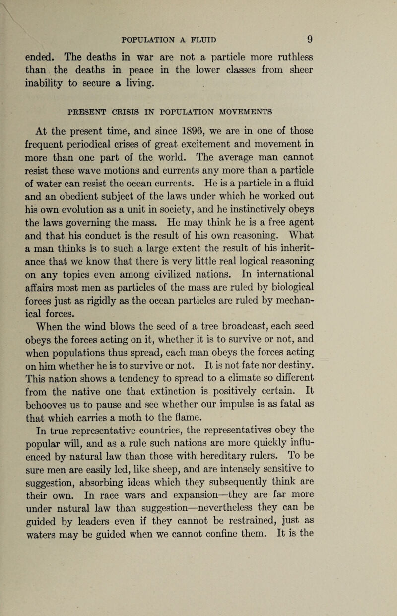 ended. The deaths in war are not a particle more ruthless than the deaths in peace in the lower classes from sheer inability to secure a living. PRESENT CRISIS IN POPULATION MOVEMENTS At the present time, and since 1896, we are in one of those frequent periodical crises of great excitement and movement in more than one part of the world. The average man cannot resist these wave motions and currents any more than a particle of water can resist the ocean currents. He is a particle in a fluid and an obedient subject of the laws under which he worked out his own evolution as a unit in society, and he instinctively obeys the laws governing the mass. He may think he is a free agent and that his conduct is the result of his own reasoning. What a man thinks is to such a large extent the result of his inherit¬ ance that we know that there is very little real logical reasoning on any topics even among civilized nations. In international affairs most men as particles of the mass are ruled by biological forces just as rigidly as the ocean particles are ruled by mechan¬ ical forces. When the wind blows the seed of a tree broadcast, each seed obeys the forces acting on it, whether it is to survive or not, and when populations thus spread, each man obeys the forces acting on him whether he is to survive or not. It is not fate nor destiny. This nation shows a tendency to spread to a climate so different from the native one that extinction is positively certain. It behooves us to pause and see whether our impulse is as fatal as that which carries a moth to the flame. In true representative countries, the representatives obey the popular will, and as a rule such nations are more quickly influ¬ enced by natural law than those with hereditary rulers. To be sure men are easily led, like sheep, and are intensely sensitive to suggestion, absorbing ideas which they subsequently think are their own. In race wars and expansion—they are far more under natural law than suggestion—nevertheless they can be guided by leaders even if they cannot be restrained, just as waters may be guided when we cannot confine them. It is the