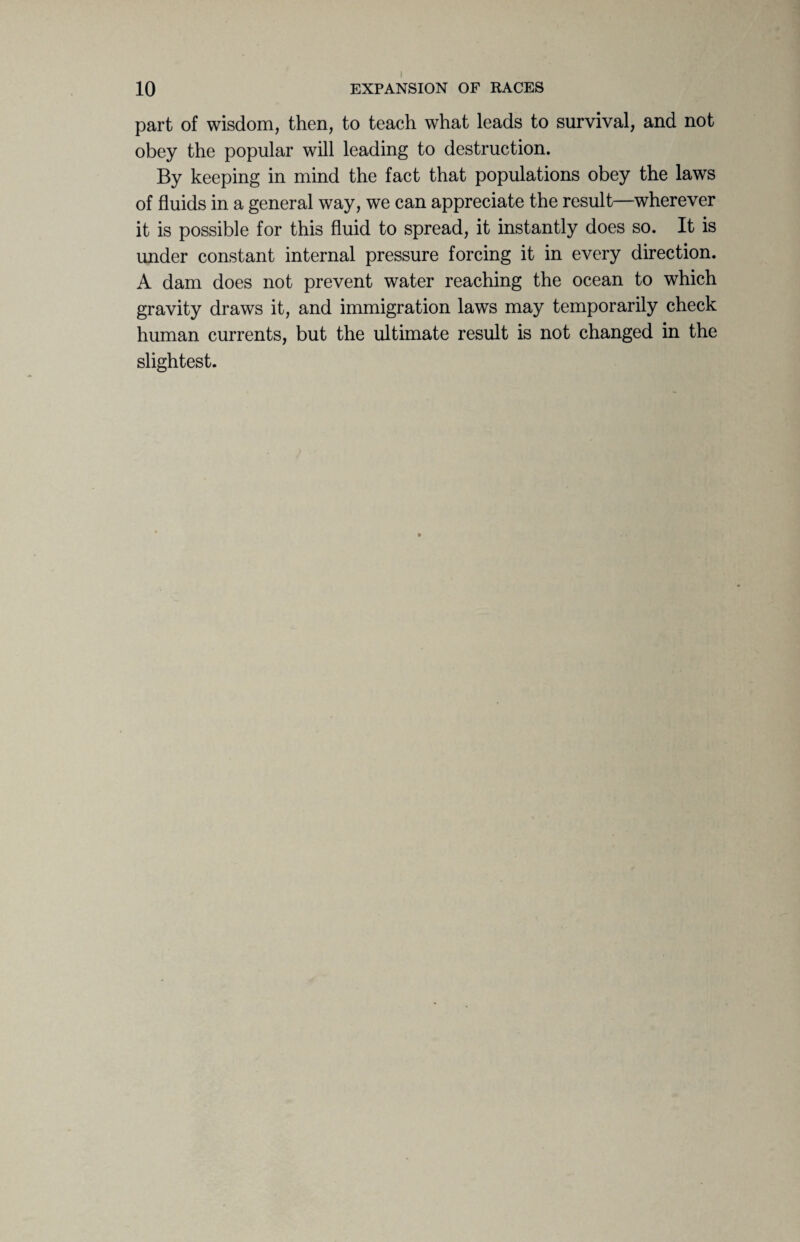 part of wisdom, then, to teach what leads to survival, and not obey the popular will leading to destruction. By keeping in mind the fact that populations obey the laws of fluids in a general way, we can appreciate the result—wherever it is possible for this fluid to spread, it instantly does so. It is under constant internal pressure forcing it in every direction. A dam does not prevent water reaching the ocean to which gravity draws it, and immigration laws may temporarily check human currents, but the ultimate result is not changed in the slightest.