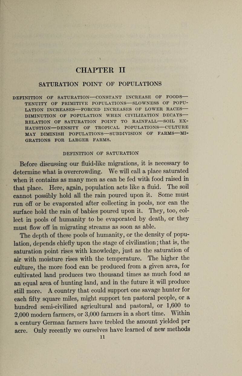 SATURATION POINT OF POPULATIONS DEFINITION OF SATURATION—CONSTANT INCREASE OF FOODS— TENUITY OF PRIMITIVE POPULATIONS—SLOWNESS OF POPU¬ LATION INCREASES—FORCED INCREASES OF LOWER RACES— DIMINUTION OF POPULATION WHEN CIVILIZATION DECAYS— RELATION OF SATURATION POINT TO RAINFALL—SOIL EX¬ HAUSTION—DENSITY OF TROPICAL POPULATIONS—CULTURE MAY DIMINISH POPULATIONS—SUBDIVISION OF FARMS—MI¬ GRATIONS FOR LARGER FARMS. DEFINITION OF SATURATION Before discussing our fluid-like migrations, it is necessary to determine what is overcrowding. We will call a place saturated when it contains as many men as can be fed with food raised in that place. Here, again, population acts like a fluid. The soil cannot possibly hold all the rain poured upon it. Some must run off or be evaporated after collecting in pools, nor can the surface hold the rain of babies poured upon it. They, too, col¬ lect in pools of humanity to be evaporated by death, or they must flow off in migrating streams as soon as able. The depth of these pools of humanity, or the density of popu¬ lation, depends chiefly upon the stage of civilization; that is, the saturation point rises with knowledge, just as the saturation of air with moisture rises with the temperature. The higher the culture, the more food can be produced from a given area, for cultivated land produces two thousand times as much food as an equal area of hunting land, and in the future it will produce still more. A country that could support one savage hunter for each fifty square miles, might support ten pastoral people, or a hundred semi-civilized agricultural and pastoral, or 1,600 to 2,000 modern farmers, or 3,000 farmers in a short time. Within a century German farmers have trebled the amount yielded per acre. Only recently we ourselves have learned of new methods u