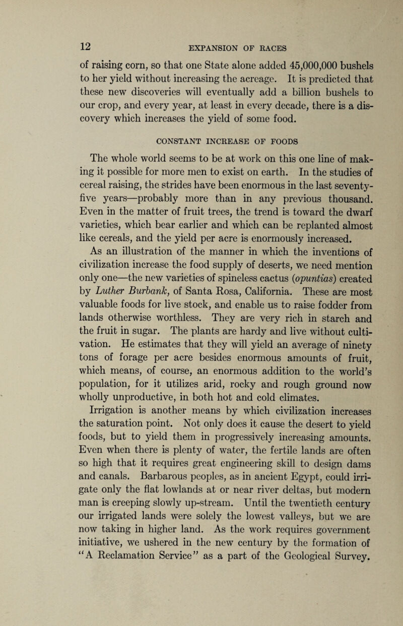 of raising corn, so that one State alone added 45,000,000 bushels to her yield without increasing the acreage. It is predicted that these new discoveries will eventually add a billion bushels to our crop, and every year, at least in every decade, there is a dis¬ covery which increases the yield of some food. CONSTANT INCREASE OF FOODS The whole world seems to be at work on this one line of mak¬ ing it possible for more men to exist on earth. In the studies of cereal raising, the strides have been enormous in the last seventy- five years—probably more than in any previous thousand. Even in the matter of fruit trees, the trend is toward the dwarf varieties, which bear earlier and which can be replanted almost like cereals, and the yield per acre is enormously increased. As an illustration of the manner in which the inventions of civilization increase the food supply of deserts, we need mention only one—the new varieties of spineless cactus (opuntias) created by Luther Burbank, of Santa Rosa, California. These are most valuable foods for live stock, and enable us to raise fodder from lands otherwise worthless. They are very rich in starch and the fruit in sugar. The plants are hardy and live without culti¬ vation. He estimates that they will yield an average of ninety tons of forage per acre besides enormous amounts of fruit, which means, of course, an enormous addition to the world’s population, for it utilizes arid, rocky and rough ground now wholly unproductive, in both hot and cold climates. Irrigation is another means by which civilization increases the saturation point. Not only does it cause the desert to yield foods, but to yield them in progressively increasing amounts. Even when there is plenty of water, the fertile lands are often so high that it requires great engineering skill to design dams and canals. Barbarous peoples, as in ancient Egypt, could irri¬ gate only the flat lowlands at or near river deltas, but modern man is creeping slowly up-stream. Until the twentieth century our irrigated lands were solely the lowest valleys, but we are now taking in higher land. As the work requires government initiative, we ushered in the new century by the formation of “A Reclamation Service” as a part of the Geological Survey.