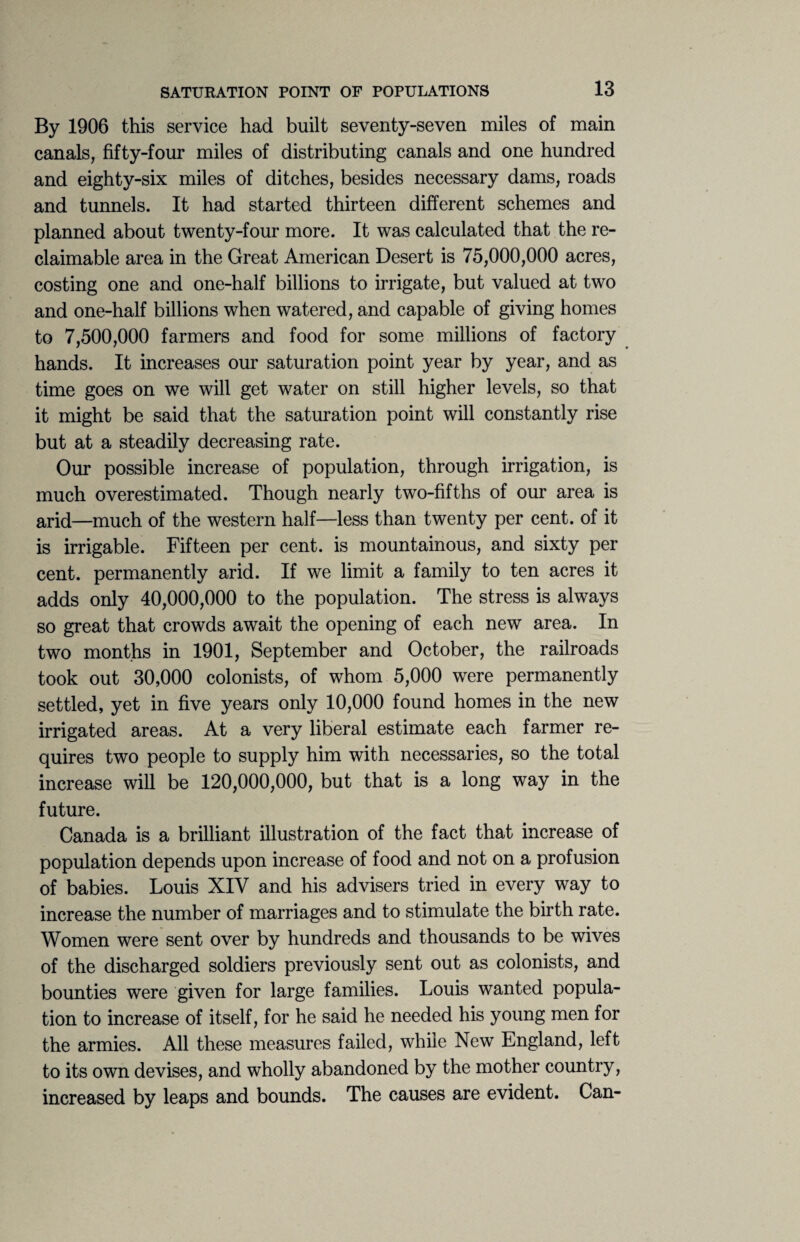 By 1906 this service had built seventy-seven miles of main canals, fifty-four miles of distributing canals and one hundred and eighty-six miles of ditches, besides necessary dams, roads and tunnels. It had started thirteen different schemes and planned about twenty-four more. It was calculated that the re- claimable area in the Great American Desert is 75,000,000 acres, costing one and one-half billions to irrigate, but valued at two and one-half billions when watered, and capable of giving homes to 7,500,000 farmers and food for some millions of factory hands. It increases our saturation point year by year, and as time goes on we will get water on still higher levels, so that it might be said that the saturation point will constantly rise but at a steadily decreasing rate. Our possible increase of population, through irrigation, is much overestimated. Though nearly two-fifths of our area is arid—much of the western half—less than twenty per cent, of it is irrigable. Fifteen per cent, is mountainous, and sixty per cent, permanently arid. If we limit a family to ten acres it adds only 40,000,000 to the population. The stress is always so great that crowds await the opening of each new area. In two months in 1901, September and October, the railroads took out 30,000 colonists, of whom 5,000 were permanently settled, yet in five years only 10,000 found homes in the new irrigated areas. At a very liberal estimate each farmer re¬ quires two people to supply him with necessaries, so the total increase will be 120,000,000, but that is a long way in the future. Canada is a brilliant illustration of the fact that increase of population depends upon increase of food and not on a profusion of babies. Louis XIY and his advisers tried in every way to increase the number of marriages and to stimulate the birth rate. Women were sent over by hundreds and thousands to be wives of the discharged soldiers previously sent out as colonists, and bounties were given for large families. Louis wanted popula¬ tion to increase of itself, for he said he needed his young men for the armies. All these measures failed, while New England, left to its own devises, and wholly abandoned by the mother country, increased by leaps and bounds. The causes are evident. Can-