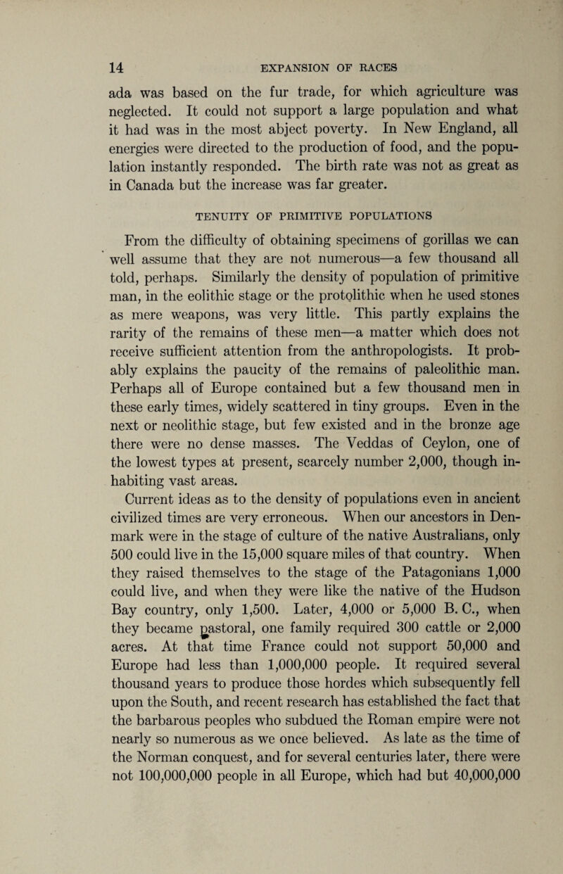 ada was based on the fur trade, for which agriculture was neglected. It could not support a large population and what it had was in the most abject poverty. In New England, all energies were directed to the production of food, and the popu¬ lation instantly responded. The birth rate was not as great as in Canada but the increase was far greater. TENUITY OF PRIMITIVE POPULATIONS From the difficulty of obtaining specimens of gorillas we can well assume that they are not numerous—a few thousand all told, perhaps. Similarly the density of population of primitive man, in the eolithic stage or the protolithic when he used stones as mere weapons, was very little. This partly explains the rarity of the remains of these men—a matter which does not receive sufficient attention from the anthropologists. It prob¬ ably explains the paucity of the remains of paleolithic man. Perhaps all of Europe contained but a few thousand men in these early times, widely scattered in tiny groups. Even in the next or neolithic stage, but few existed and in the bronze age there were no dense masses. The Veddas of Ceylon, one of the lowest types at present, scarcely number 2,000, though in¬ habiting vast areas. Current ideas as to the density of populations even in ancient civilized times are very erroneous. When our ancestors in Den¬ mark were in the stage of culture of the native Australians, only 500 could live in the 15,000 square miles of that country. When they raised themselves to the stage of the Patagonians 1,000 could live, and when they were like the native of the Hudson Bay country, only 1,500. Later, 4,000 or 5,000 B. C., when they became gastoral, one family required 300 cattle or 2,000 acres. At that time France could not support 50,000 and Europe had less than 1,000,000 people. It required several thousand years to produce those hordes which subsequently fell upon the South, and recent research has established the fact that the barbarous peoples who subdued the Roman empire were not nearly so numerous as we once believed. As late as the time of the Norman conquest, and for several centuries later, there were not 100,000,000 people in all Europe, which had but 40,000,000