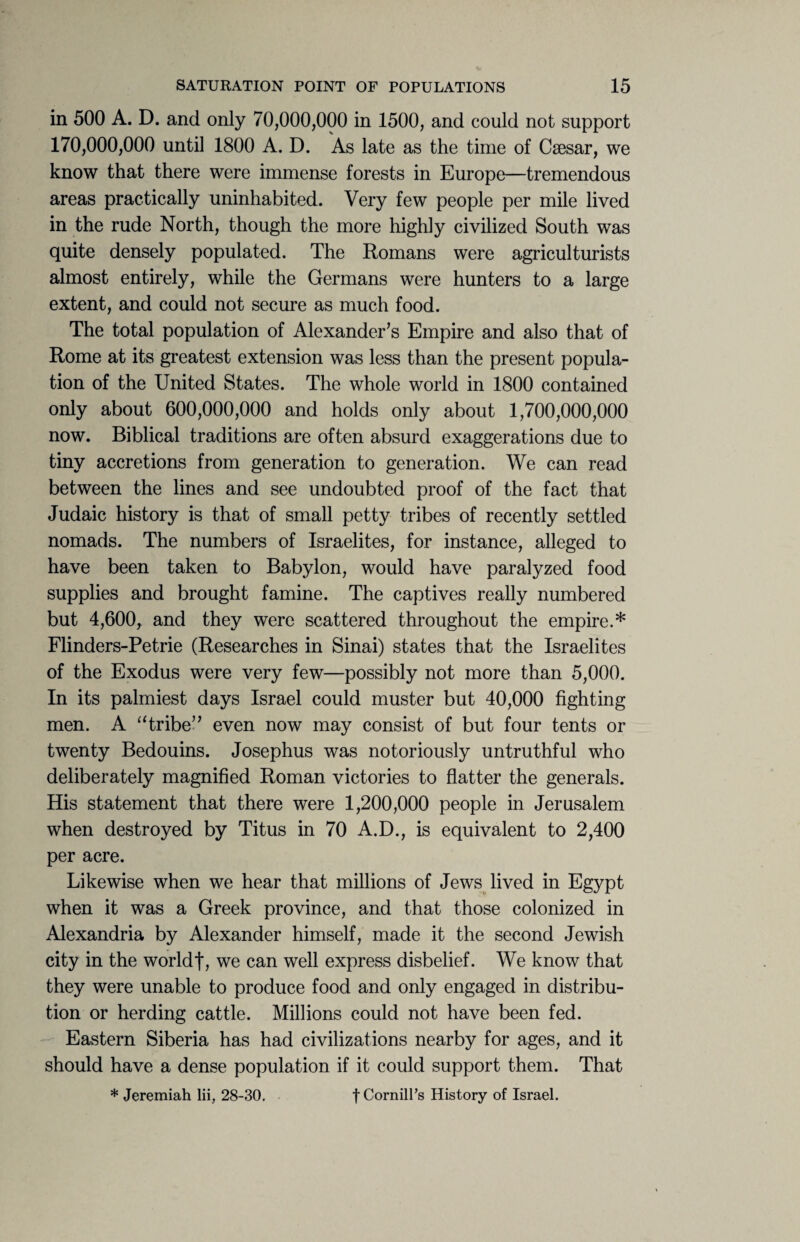 in 500 A. D. and only 70,000,000 in 1500, and could not support 170,000,000 until 1800 A. D. As late as the time of Caesar, we know that there were immense forests in Europe—tremendous areas practically uninhabited. Very few people per mile lived in the rude North, though the more highly civilized South was quite densely populated. The Romans were agriculturists almost entirely, while the Germans were hunters to a large extent, and could not secure as much food. The total population of Alexander’s Empire and also that of Rome at its greatest extension was less than the present popula¬ tion of the United States. The whole world in 1800 contained only about 600,000,000 and holds only about 1,700,000,000 now. Biblical traditions are often absurd exaggerations due to tiny accretions from generation to generation. We can read between the lines and see undoubted proof of the fact that Judaic history is that of small petty tribes of recently settled nomads. The numbers of Israelites, for instance, alleged to have been taken to Babylon, would have paralyzed food supplies and brought famine. The captives really numbered but 4,600, and they were scattered throughout the empire.* Flinders-Petrie (Researches in Sinai) states that the Israelites of the Exodus were very few—possibly not more than 5,000. In its palmiest days Israel could muster but 40,000 fighting men. A “tribe” even now may consist of but four tents or twenty Bedouins. Josephus was notoriously untruthful who deliberately magnified Roman victories to flatter the generals. His statement that there were 1,200,000 people in Jerusalem when destroyed by Titus in 70 A.D., is equivalent to 2,400 per acre. Likewise when we hear that millions of Jews lived in Egypt when it was a Greek province, and that those colonized in Alexandria by Alexander himself, made it the second Jewish city in the worldf, we can well express disbelief. We know that they were unable to produce food and only engaged in distribu¬ tion or herding cattle. Millions could not have been fed. Eastern Siberia has had civilizations nearby for ages, and it should have a dense population if it could support them. That * Jeremiah lii, 28-30. t CornilFs History of Israel.