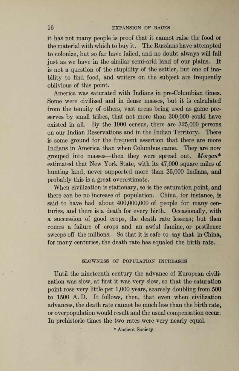 it has not many people is proof that it cannot raise the food or the material with which to buy it. The Russians have attempted to colonize, but so far have failed, and no doubt always will fail just as we have in the similar semi-arid land of our plains. It is not a question of the stupidity of the settler, but one of ina¬ bility to find food, and writers on the subject are frequently oblivious of this point. America was saturated with Indians in pre-Columbian times. Some were civilized and in dense masses, but it is calculated from the tenuity of others, vast areas being used as game pre¬ serves by small tribes, that not more than 300,000 could have existed in all. By the 1900 census, there are 325,000 persons on our Indian Reservations and in the Indian Territory. There is some ground for the frequent assertion that there are more Indians in America than when Columbus came. They are now grouped into masses—then they were spread out. Morgan* estimated that New York State, with its 47,000 square miles of hunting land, never supported more than 25,000 Indians, and probably this is a great overestimate. When civilization is stationary, so is the saturation point, and there can be no increase of population. China, for instance, is said to have had about 400,000,000 of people for many cen¬ turies, and there is a death for every birth. Occasionally, with a succession of good crops, the death rate lessens; but then comes a failure of crops and an awful famine, or pestilence sweeps off the millions. So that it is safe to say that in China, for many centuries, the death rate has equaled the birth rate. SLOWNESS OF POPULATION INCREASES Until the nineteenth century the advance of European civili¬ zation was slow, at first it was very slow, so that the saturation point rose very little per 1,000 years, scarcely doubling from 500 to 1500 A. D. It follows, then, that even when civilization advances, the death rate cannot be much less than the birth rate, or overpopulation would result and the usual compensation occur. In prehistoric times the two rates were very nearly equal. * Ancient Society.