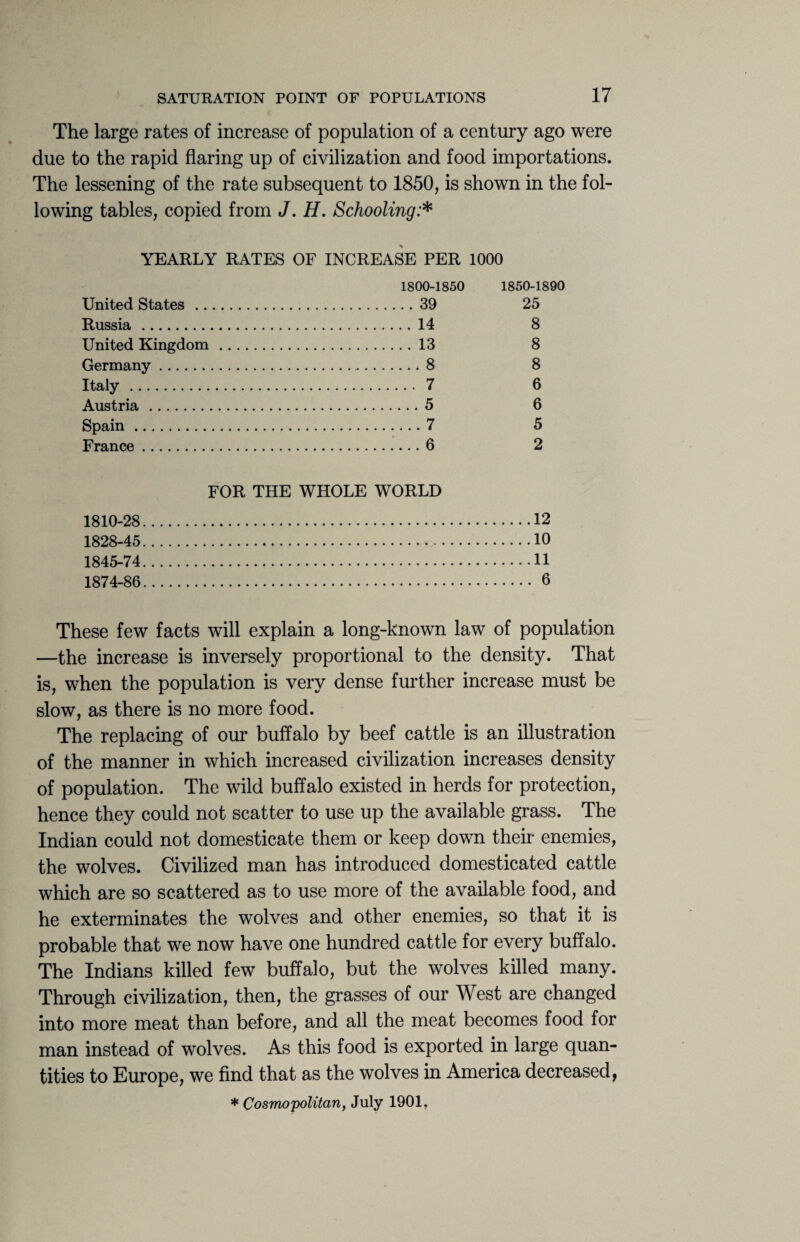 The large rates of increase of population of a century ago were due to the rapid flaring up of civilization and food importations. The lessening of the rate subsequent to 1850, is shown in the fol¬ lowing tables, copied from J. H. Schooling:* YEARLY RATES OF INCREASE PER 1000 1800-1850 United States .39 Russia .14 United Kingdom .13 Germany. 8 Italy . 7 Austria .5 Spain.7 France.6 1850-1890 25 8 8 8 6 6 5 2 FOR THE WHOLE WORLD 1810-28.12 1828-45.10 1845-74.11 1874-86. 6 These few facts will explain a long-known law of population —the increase is inversely proportional to the density. That is, when the population is very dense further increase must be slow, as there is no more food. The replacing of our buffalo by beef cattle is an illustration of the manner in which increased civilization increases density of population. The wild buffalo existed in herds for protection, hence they could not scatter to use up the available grass. The Indian could not domesticate them or keep down their enemies, the wolves. Civilized man has introduced domesticated cattle which are so scattered as to use more of the available food, and he exterminates the wolves and other enemies, so that it is probable that we now have one hundred cattle for every buffalo. The Indians killed few buffalo, but the wolves killed many. Through civilization, then, the grasses of our West are changed into more meat than before, and all the meat becomes food for man instead of wolves. As this food is exported in large quan¬ tities to Europe, we find that as the wolves in America decreased, * Cosmopolitan, July 1901.