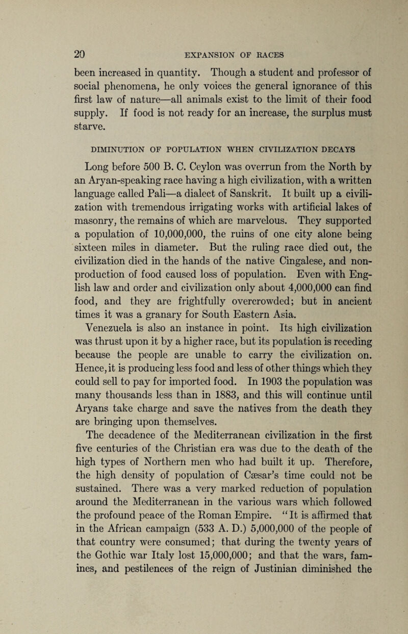 been increased in quantity. Though a student and professor of social phenomena, he only voices the general ignorance of this first law of nature—all animals exist to the limit of their food supply. If food is not ready for an increase, the surplus must starve. DIMINUTION OF POPULATION WHEN CIVILIZATION DECAYS Long before 500 B. C. Ceylon was overrun from the North by an Aryan-speaking race having a high civilization, with a written language called Pali—a dialect of Sanskrit. It built up a civili¬ zation with tremendous irrigating works with artificial lakes of masonry, the remains of which are marvelous. They supported a population of 10,000,000, the ruins of one city alone being sixteen miles in diameter. But the ruling race died out, the civilization died in the hands of the native Cingalese, and non¬ production of food caused loss of population. Even with Eng¬ lish law and order and civilization only about 4,000,000 can find food, and they are frightfully overcrowded; but in ancient times it was a granary for South Eastern Asia. Venezuela is also an instance in point. Its high civilization was thrust upon it by a higher race, but its population is receding because the people are unable to carry the civilization on. Hence, it is producing less food and less of other things which they could sell to pay for imported food. In 1903 the population was many thousands less than in 1883, and this will continue until Aryans take charge and save the natives from the death they are bringing upon themselves. The decadence of the Mediterranean civilization in the first five centuries of the Christian era was due to the death of the high types of Northern men who had built it up. Therefore, the high density of population of Csesar’s time could not be sustained. There was a very marked reduction of population around the Mediterranean in the various wars which followed the profound peace of the Roman Empire. “It is affirmed that in the African campaign (533 A. D.) 5,000,000 of the people of that country were consumed; that during the twenty years of the Gothic war Italy lost 15,000,000; and that the wars, fam¬ ines, and pestilences of the reign of Justinian diminished the