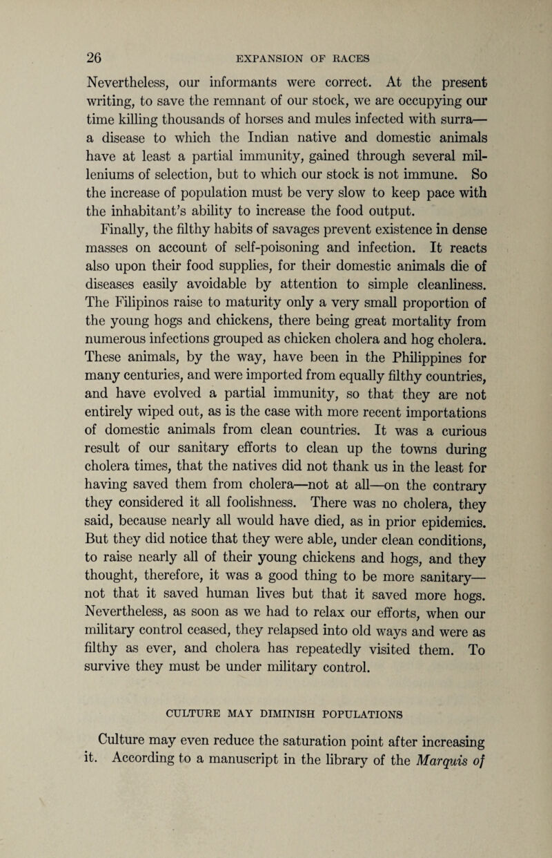 Nevertheless, our informants were correct. At the present writing, to save the remnant of our stock, we are occupying our time killing thousands of horses and mules infected with surra— a disease to which the Indian native and domestic animals have at least a partial immunity, gained through several mil- leniums of selection, but to which our stock is not immune. So the increase of population must be very slow to keep pace with the inhabitant’s ability to increase the food output. Finally, the filthy habits of savages prevent existence in dense masses on account of self-poisoning and infection. It reacts also upon their food supplies, for their domestic animals die of diseases easily avoidable by attention to simple cleanliness. The Filipinos raise to maturity only a very small proportion of the young hogs and chickens, there being great mortality from numerous infections grouped as chicken cholera and hog cholera. These animals, by the way, have been in the Philippines for many centuries, and were imported from equally filthy countries, and have evolved a partial immunity, so that they are not entirely wiped out, as is the case with more recent importations of domestic animals from clean countries. It was a curious result of our sanitary efforts to clean up the towns during cholera times, that the natives did not thank us in the least for having saved them from cholera—not at all—on the contrary they considered it all foolishness. There was no cholera, they said, because nearly all would have died, as in prior epidemics. But they did notice that they were able, under clean conditions, to raise nearly all of their young chickens and hogs, and they thought, therefore, it was a good thing to be more sanitary— not that it saved human lives but that it saved more hogs. Nevertheless, as soon as we had to relax our efforts, when our military control ceased, they relapsed into old ways and were as filthy as ever, and cholera has repeatedly visited them. To survive they must be under military control. CULTURE MAY DIMINISH POPULATIONS Culture may even reduce the saturation point after increasing it. According to a manuscript in the library of the Marquis of