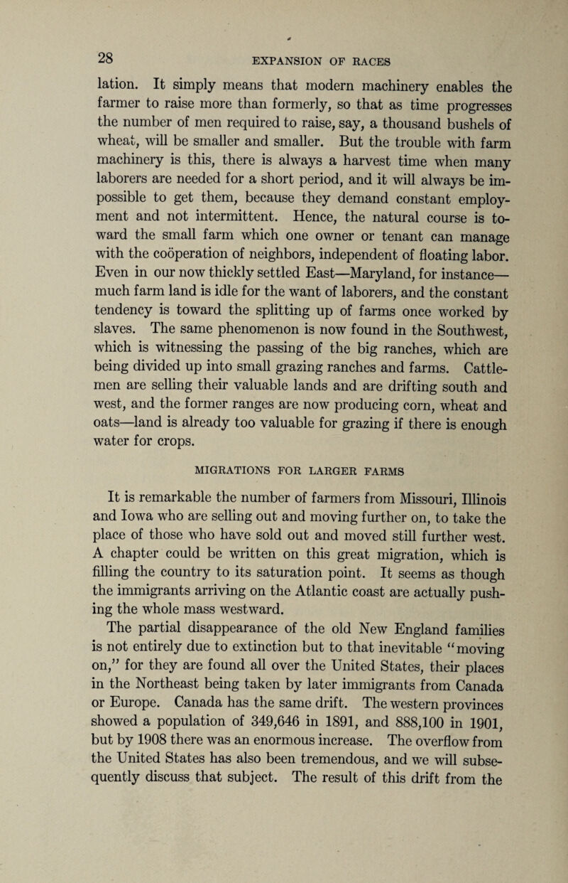 lation. It simply means that modern machinery enables the farmer to raise more than formerly, so that as time progresses the number of men required to raise, say, a thousand bushels of wheat, will be smaller and smaller. But the trouble with farm machinery is this, there is always a harvest time when many laborers are needed for a short period, and it will always be im¬ possible to get them, because they demand constant employ¬ ment and not intermittent. Hence, the natural course is to¬ ward the small farm which one owner or tenant can manage with the cooperation of neighbors, independent of floating labor. Even in our now thickly settled East—Maryland, for instance— much farm land is idle for the want of laborers, and the constant tendency is toward the splitting up of farms once worked by slaves. The same phenomenon is now found in the Southwest, which is witnessing the passing of the big ranches, which are being divided up into small grazing ranches and farms. Cattle¬ men are selling their valuable lands and are drifting south and west, and the former ranges are now producing corn, wheat and oats—land is already too valuable for grazing if there is enough water for crops. MIGRATIONS FOR LARGER FARMS It is remarkable the number of farmers from Missouri, Illinois and Iowa who are selling out and moving further on, to take the place of those who have sold out and moved still further west. A chapter could be written on this great migration, which is filling the country to its saturation point. It seems as though the immigrants arriving on the Atlantic coast are actually push¬ ing the whole mass westward. The partial disappearance of the old New England families is not entirely due to extinction but to that inevitable “moving on,” for they are found all over the United States, their places in the Northeast being taken by later immigrants from Canada or Europe. Canada has the same drift. The western provinces showed a population of 349,646 in 1891, and 888,100 in 1901, but by 1908 there was an enormous increase. The overflow from the United States has also been tremendous, and we will subse¬ quently discuss that subject. The result of this drift from the