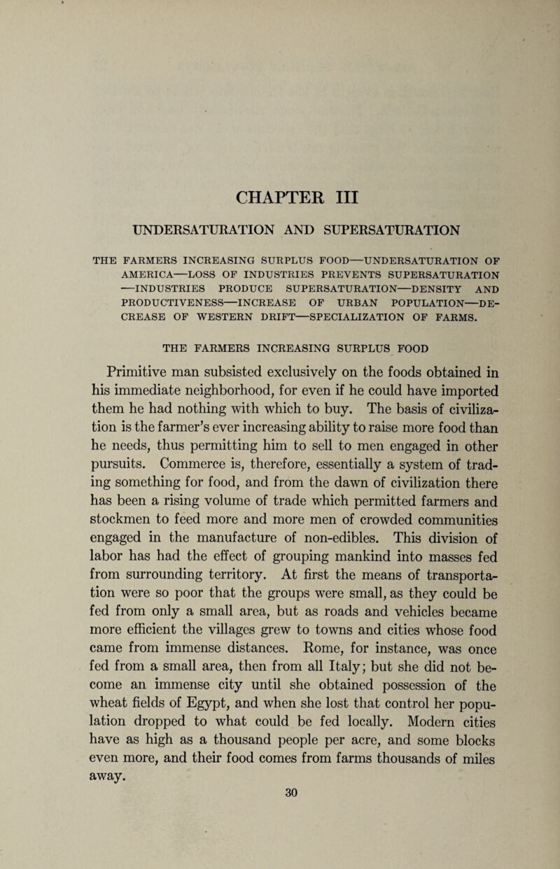 CHAPTER III UNDERSATURATION AND SUPERSATURATION THE FARMERS INCREASING SURPLUS FOOD—UNDERSATURATION OF AMERICA—LOSS OF INDUSTRIES PREVENTS SUPERSATURATION •—INDUSTRIES PRODUCE SUPERSATURATION—DENSITY AND PRODUCTIVENESS—INCREASE OF URBAN POPULATION-DE¬ CREASE OF WESTERN DRIFT—SPECIALIZATION OF FARMS. THE FARMERS INCREASING SURPLUS FOOD Primitive man subsisted exclusively on the foods obtained in his immediate neighborhood, for even if he could have imported them he had nothing with which to buy. The basis of civiliza¬ tion is the farmer’s ever increasing ability to raise more food than he needs, thus permitting him to sell to men engaged in other pursuits. Commerce is, therefore, essentially a system of trad¬ ing something for food, and from the dawn of civilization there has been a rising volume of trade which permitted farmers and stockmen to feed more and more men of crowded communities engaged in the manufacture of non-edibles. This division of labor has had the effect of grouping mankind into masses fed from surrounding territory. At first the means of transporta¬ tion were so poor that the groups were small, as they could be fed from only a small area, but as roads and vehicles became more efficient the villages grew to towns and cities whose food came from immense distances. Rome, for instance, was once fed from a small area, then from all Italy; but she did not be¬ come an immense city until she obtained possession of the wheat fields of Egypt, and when she lost that control her popu¬ lation dropped to what could be fed locally. Modern cities have as high as a thousand people per acre, and some blocks even more, and their food comes from farms thousands of miles away.