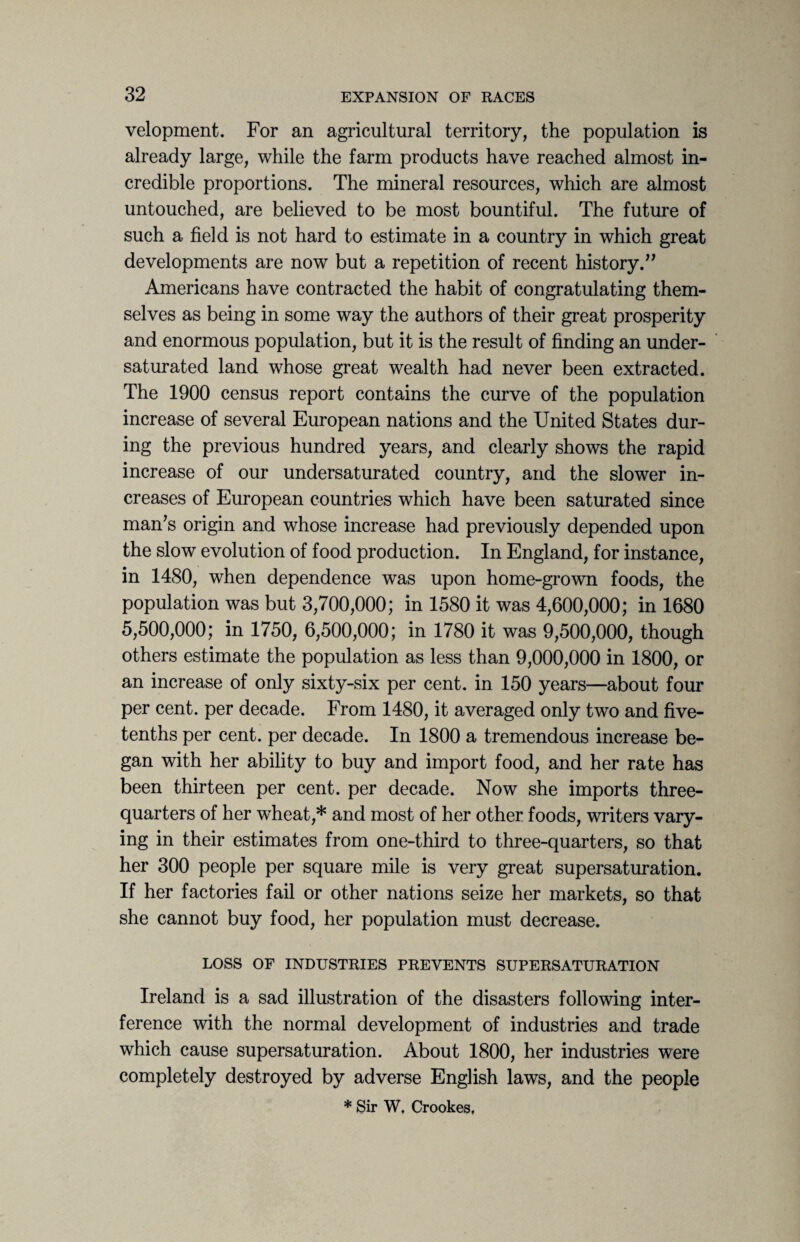 velopment. For an agricultural territory, the population is already large, while the farm products have reached almost in¬ credible proportions. The mineral resources, which are almost untouched, are believed to be most bountiful. The future of such a field is not hard to estimate in a country in which great developments are now but a repetition of recent history.” Americans have contracted the habit of congratulating them¬ selves as being in some way the authors of their great prosperity and enormous population, but it is the result of finding an under¬ saturated land whose great wealth had never been extracted. The 1900 census report contains the curve of the population increase of several European nations and the United States dur¬ ing the previous hundred years, and clearly shows the rapid increase of our undersaturated country, and the slower in¬ creases of European countries which have been saturated since man’s origin and whose increase had previously depended upon the slow evolution of food production. In England, for instance, in 1480, when dependence was upon home-grown foods, the population was but 3,700,000; in 1580 it was 4,600,000; in 1680 5,500,000; in 1750, 6,500,000; in 1780 it was 9,500,000, though others estimate the population as less than 9,000,000 in 1800, or an increase of only sixty-six per cent, in 150 years—about four per cent, per decade. From 1480, it averaged only two and five- tenths per cent, per decade. In 1800 a tremendous increase be¬ gan with her ability to buy and import food, and her rate has been thirteen per cent, per decade. Now she imports three- quarters of her wheat,* and most of her other foods, writers vary¬ ing in their estimates from one-third to three-quarters, so that her 300 people per square mile is very great supersaturation. If her factories fail or other nations seize her markets, so that she cannot buy food, her population must decrease. LOSS OF INDUSTRIES PREVENTS SUPERSATURATION Ireland is a sad illustration of the disasters following inter¬ ference with the normal development of industries and trade which cause supersaturation. About 1800, her industries were completely destroyed by adverse English laws, and the people * Sir W. Crookes,