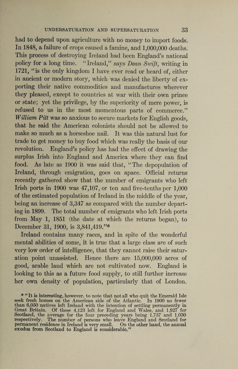 had to depend upon agriculture with no money to import foods. In 1848, a failure of crops caused a famine, and 1,000,000 deaths. This process of destroying Ireland had been England’s national policy for a long time. “Ireland,” says Dean Swift, writing in 1721, “is the only kingdom I have ever read or heard of, either in ancient or modern story, which was denied the liberty of ex¬ porting their native commodities and manufactures wherever they pleased, except to countries at war with their own prince or state; yet the privilege, by the superiority of mere power, is refused to us in the most momentous parts of commerce.” William Pitt was so anxious to secure markets for English goods, that he said the American colonists should not be allowed to make so much as a horseshoe nail. It was this natural lust for trade to get money to buy food which was really the basis of our revolution. England’s policy has had the effect of drawing the surplus Irish into England and America where they can find food. As late as 1900 it was said that, “The depopulation of Ireland, through emigration, goes on apace. Official returns recently gathered show that the number of emigrants who left Irish ports in 1900 was 47,107, or ten and five-tenths per 1,000 of the estimated population of Ireland in the middle of the year, being an increase of 3,347 as compared with the number depart¬ ing in 1899. The total number of emigrants who left Irish ports from May 1, 1851 (the date at which the returns began), to December 31, 1900, is 3,841,419.”* Ireland contains many races, and in spite of the wonderful mental abilities of some, it is true that a large class are of such very low order of intelligence, that they cannot raise their satur¬ ation point unassisted. Hence there are 15,000,000 acres of good, arable land which are not cultivated now. England is looking to this as a future food supply, to still further increase her own density of population, particularly that of London. * “ It is interesting, however, to note that not all who quit the Emerald Isle seek fresh homes on the American side of the Atlantic. In 1900 no fewer than 6,050 natives left Ireland with the intention of settling permanently in Great Britain. Of these 4,123 left for England and Wales, and 1,927 for Scotland, the average for the four preceding years being 1,757 and 1,030 respectively. The number of persons who leave England and Scotland for permanent residence in Ireland is very small. On the other hand, the annual exodus from Scotland to England is considerable.”