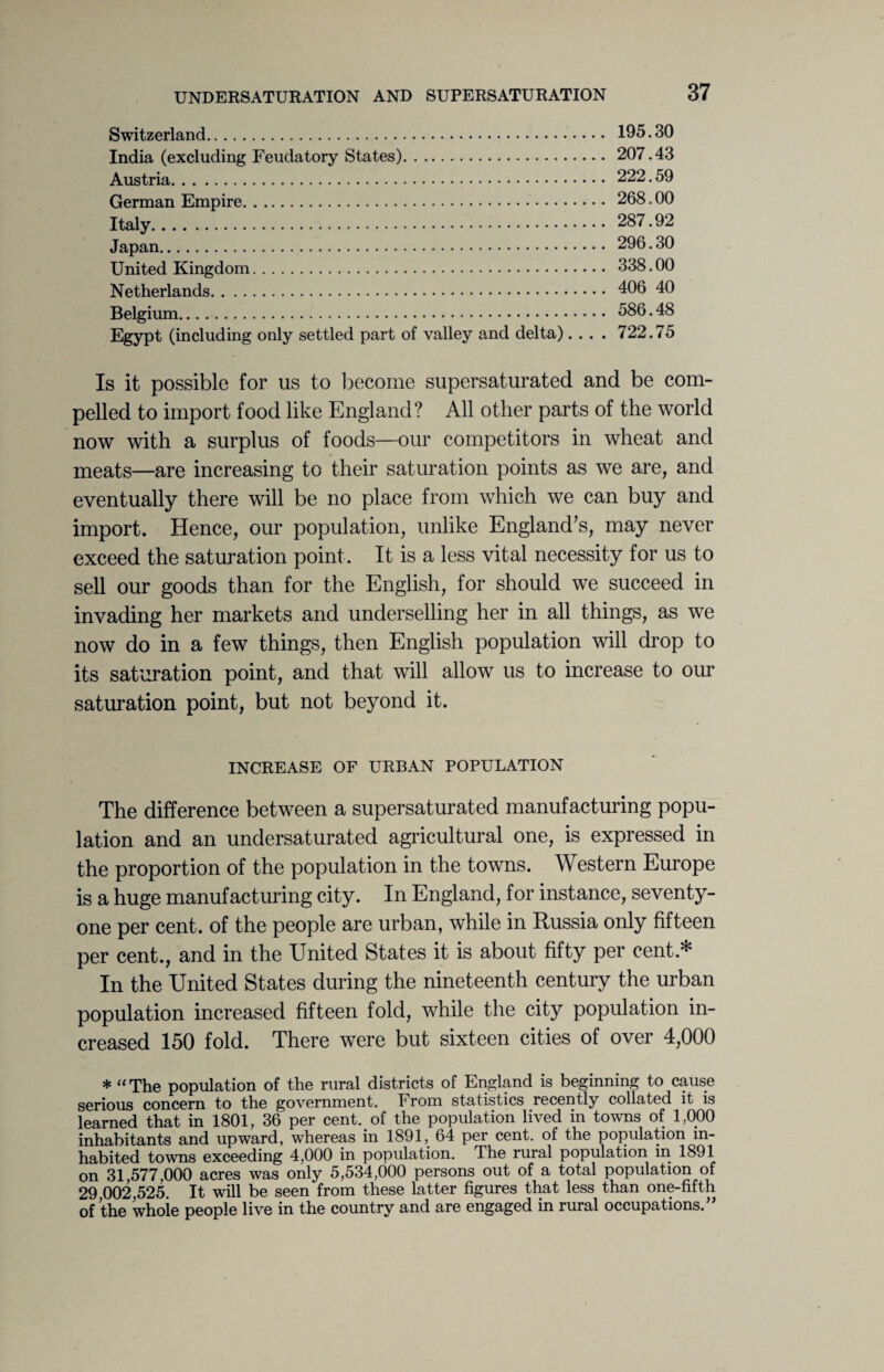 Switzerland. 195.30 India (excluding Feudatory States). 207.43 Austria. 222.59 German Empire. 268.00 Italy. 287.92 Japan. 296.30 United Kingdom. 338.00 Netherlands. 406 40 Belgium. 586.48 Egypt (including only settled part of valley and delta).... 722.75 Is it possible for us to become supersaturated and be com¬ pelled to import food like England? All other parts of the world now with a surplus of foods—our competitors in wheat and meats—are increasing to their saturation points as we are, and eventually there will be no place from which we can buy and import. Hence, our population, unlike England’s, may never exceed the saturation point. It is a less vital necessity for us to sell our goods than for the English, for should we succeed in invading her markets and underselling her in all things, as we now do in a few things, then English population will drop to its saturation point, and that will allow us to increase to our saturation point, but not beyond it. INCREASE OF URBAN POPULATION The difference between a supersaturated manufacturing popu¬ lation and an undersaturated agricultural one, is expressed in the proportion of the population in the towns. Western Europe is a huge manufacturing city. In England, for instance, seventy- one per cent, of the people are urban, while in Russia only fifteen per cent., and in the United States it is about fifty per cent * In the United States during the nineteenth century the urban population increased fifteen fold, while the city population in¬ creased 150 fold. There were but sixteen cities of over 4,000 * “The population of the rural districts of England is beginning to cause serious concern to the government. From statistics recently collated it is learned that in 1801, 36 per cent, of the population lived in towns of 1,000 inhabitants and upward, whereas in 1891, 64 per cent, of the population in¬ habited towns exceeding 4,000 in population. The rural population in 1891 on 31,577,000 acres was only 5,534,000 persons out of a total population of 29 002,525. It will be seen from these latter figures that less than one-fifth of the whoie people live in the country and are engaged in rural occupations.”