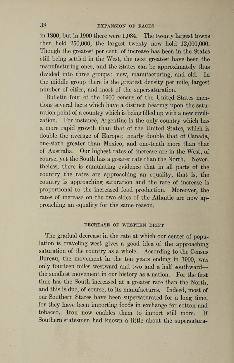 in 1800, but in 1900 there were 1,084. The twenty largest towns then held 250,000, the largest twenty now hold 12,000,000. Though the greatest per cent, of increase has been in the States still being settled in the West, the next greatest have been the manufacturing ones, and the States can be approximately thus divided into three groups: new, manufacturing, and old. In the middle group there is the greatest density per mile, largest number of cities, and most of the supersaturation. Bulletin four of the 1900 census of the United States men¬ tions several facts which have a distinct bearing upon the satu¬ ration point of a country which is being filled up with a new civili¬ zation. For instance, Argentine is the only country which has a more rapid growth than that of the United States, which is double the average of Europe; nearly double that of Canada, one-sixth greater than Mexico, and one-tenth more than that of Australia. Our highest rates of increase are in the West, of course, yet the South has a greater rate than the North. Never¬ theless, there is cumulating evidence that in all parts of the country the rates are approaching an equality, that is, the country is approaching saturation and the rate of increase is proportional to the increased food production. Moreover, the rates of increase on the two sides of the Atlantic are now ap¬ proaching an equality for the same reason. DECREASE OF WESTERN DRIFT The gradual decrease in the rate at which our center of popu¬ lation is traveling west gives a good idea of the approaching saturation of the country as a whole. According to the Census Bureau, the movement in the ten years ending in 1900, was only fourteen miles westward and two and a half southward— the smallest movement in our history as a nation. For the first time has the South increased at a greater rate than the North, and this is due, of course, to its manufactures. Indeed, most of our Southern States have been supersaturated for a long time, for they have been importing foods in exchange for cotton and tobacco. Iron now enables them to import still more. If Southern statesmen had known a little about the supersatura-