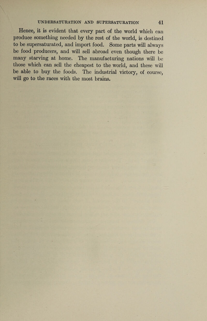 Hence, it is evident that every part of the world which can produce something needed by the rest of the world, is destined to be supersaturated, and import food. Some parts will always be food producers, and will sell abroad even though there be many starving at home. The manufacturing nations will be those which can sell the cheapest to the world, and these will be able to buy the foods. The industrial victory, of course, will go to the races with the most brains.