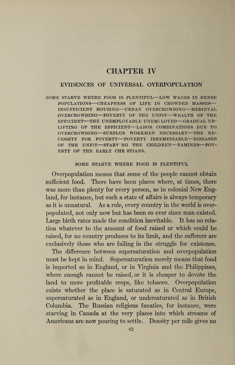 CHAPTER IV EVIDENCES OF UNIVERSAL OVERPOPULATION SOME STARVE WHERE FOOD IS PLENTIFUL—LOW WAGES IN DENSE POPULATIONS—CHEAPNESS OF LIFE IN CROWDED MASSES— INSUFFICIENT HOUSING—URBAN OVERCROWDING—MEDIEVAL OVERCROWDING—POVERTY OF THE UNFIT—WEALTH OF THE EFFICIENT—THE UNEMPLOYABLE UNEMI LOYED—GRADUAL UP¬ LIFTING OF THE EFFICIENT—LABOR COMBINATIONS DUE TO OVERCROWDING—SURPLUS WORKMEN NECESSARY—THE NE¬ CESSITY FOR POVERTY—POVERTY IRREMEDIABLE—DISEASES OF THE UNFIT—STARV NG THE CHILDREN—FAMINES—POV¬ ERTY OF THE EARLY CHR STIANS. SOME STARVE WHERE FOOD IS PLENTIFUL Overpopulation means that some of the people cannot obtain sufficient food. There have been places where, at times, there was more than plenty for every person, as in colonial New Eng¬ land, for instance, but such a state of affairs is always temporary as it is unnatural. As a rule, every country in the world is over- populated, not only now but has been so ever since man existed. Large birth rates made the condition inevitable. It has no rela¬ tion whatever to the amount of food raised or which could be raised, for no country produces to its limit, and the sufferers are exclusively those who are failing in the struggle for existence. The difference between supersaturation and overpopulation must be kept in mind. Supersaturation merely means that food is imported as in England, or in Virginia and the Philippines, where enough cannot be raised, or it is cheaper to devote the land to more profitable crops, like tobacco. Overpopulation exists whether the place is saturated as in Central Europe, supersaturated as in England, or undersaturated as in British Columbia. The Russian religious fanatics, for instance, were starving in Canada at the very places into which streams of Americans are now pouring to settle. Density per mile gives no