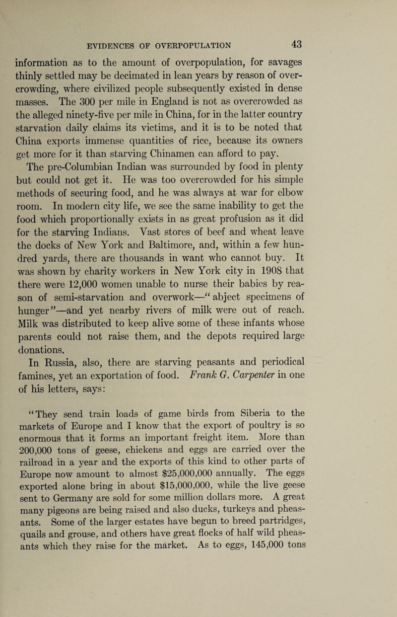 information as to the amount of overpopulation, for savages thinly settled may be decimated in lean years by reason of over¬ crowding, where civilized people subsequently existed in dense masses. The 300 per mile in England is not as overcrowded as the alleged ninety-five per mile in China, for in the latter country starvation daily claims its victims, and it is to be noted that China exports immense quantities of rice, because its owners get more for it than starving Chinamen can afford to pay. The pre-Columbian Indian was surrounded by food in plenty but could not get it. He was too overcrowded for his simple methods of securing food, and he was always at war for elbow room. In modern city life, we see the same inability to get the food which proportionally exists in as great profusion as it did for the starving Indians. Vast stores of beef and wheat leave the docks of New York and Baltimore, and, within a few hun¬ dred yards, there are thousands in want who cannot buy. It was shown by charity workers in New York city in 1908 that there were 12,000 women unable to nurse their babies by rea¬ son of semi-starvation and overwork—“ abject specimens of hunger”—and yet nearby rivers of milk were out of reach. Milk was distributed to keep alive some of these infants whose parents could not raise them, and the depots required large donations. In Russia, also, there are starving peasants and periodical famines, yet an exportation of food. Frank G. Carpenter in one of his letters, says: “They send train loads of game birds from Siberia to the markets of Europe and I know that the export of poultry is so enormous that it forms an important freight item. More than 200,000 tons of geese, chickens and eggs are carried over the railroad in a year and the exports of this kind to other parts of Europe now amount to almost $25,000,000 annually. The eggs exported alone bring in about $15,000,000, while the live geese sent to Germany are sold for some million dollars more. A great many pigeons are being raised and also ducks, turkeys and pheas¬ ants. Some of the larger estates have begun to breed partridges, quails and grouse, and others have great flocks of half wild pheas¬ ants which they raise for the market. As to eggs, 145,000 tons