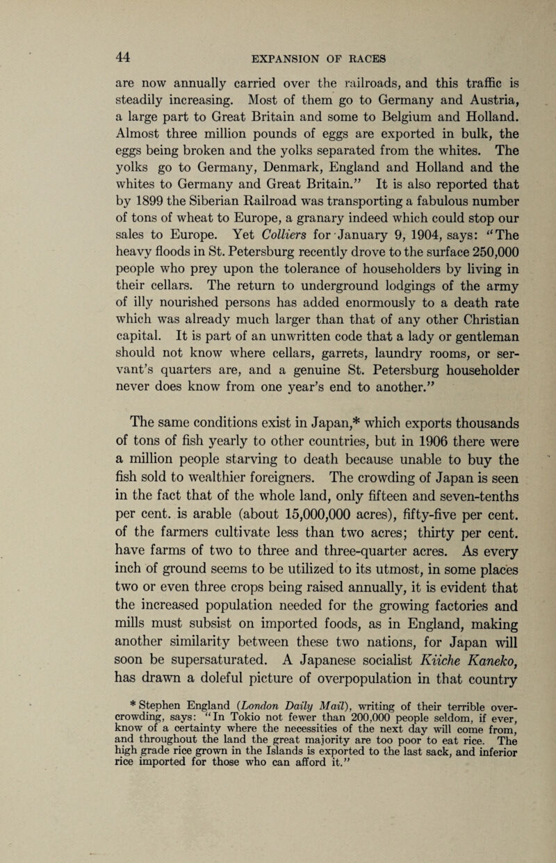 are now annually carried over the railroads, and this traffic is steadily increasing. Most of them go to Germany and Austria, a large part to Great Britain and some to Belgium and Holland. Almost three million pounds of eggs are exported in bulk, the eggs being broken and the yolks separated from the whites. The yolks go to Germany, Denmark, England and Holland and the whites to Germany and Great Britain.” It is also reported that by 1899 the Siberian Railroad was transporting a fabulous number of tons of wheat to Europe, a granary indeed which could stop our sales to Europe. Yet Colliers for January 9, 1904, says: “The heavy floods in St. Petersburg recently drove to the surface 250,000 people who prey upon the tolerance of householders by living in their cellars. The return to underground lodgings of the army of illy nourished persons has added enormously to a death rate which was already much larger than that of any other Christian capital. It is part of an unwritten code that a lady or gentleman should not know where cellars, garrets, laundry rooms, or ser¬ vant's quarters are, and a genuine St. Petersburg householder never does know from one year's end to another.” The same conditions exist in Japan,* which exports thousands of tons of fish yearly to other countries, but in 1906 there were a million people starving to death because unable to buy the fish sold to wealthier foreigners. The crowding of Japan is seen in the fact that of the whole land, only fifteen and seven-tenths per cent, is arable (about 15,000,000 acres), fifty-five per cent, of the farmers cultivate less than two acres; thirty per cent, have farms of two to three and three-quarter acres. As every inch of ground seems to be utilized to its utmost, in some places two or even three crops being raised annually, it is evident that the increased population needed for the growing factories and mills must subsist on imported foods, as in England, making another similarity between these two nations, for Japan will soon be supersaturated. A Japanese socialist Kiiche Kaneko, has drawn a doleful picture of overpopulation in that country * Stephen England (London Daily Mail), writing of their terrible over¬ crowding, says: “In Tokio not fewer than 200,000 people seldom, if ever, know of a certainty where the necessities of the next day will come from, and throughout the land the great majority are too poor to eat rice. The high grade rice grown in the Islands is exported to the last sack, and inferior rice imported for those who can afford it.”