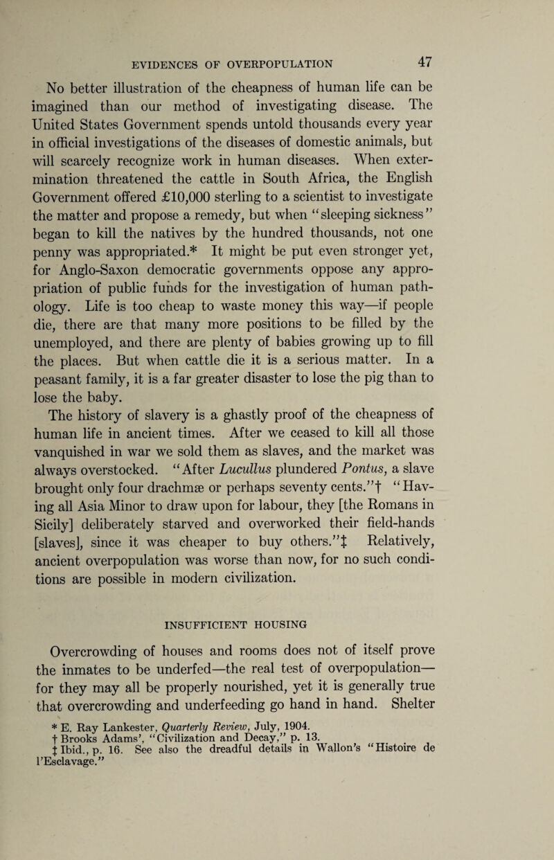 No better illustration of the cheapness of human life can be imagined than our method of investigating disease. The United States Government spends untold thousands every year in official investigations of the diseases of domestic animals, but will scarcely recognize work in human diseases. When exter¬ mination threatened the cattle in South Africa, the English Government offered £10,000 sterling to a scientist to investigate the matter and propose a remedy, but when “sleeping sickness77 began to kill the natives by the hundred thousands, not one penny was appropriated.* It might be put even stronger yet, for Anglo-Saxon democratic governments oppose any appro¬ priation of public funds for the investigation of human path¬ ology. Life is too cheap to waste money this way—if people die, there are that many more positions to be filled by the unemployed, and there are plenty of babies growing up to fill the places. But when cattle die it is a serious matter. In a peasant family, it is a far greater disaster to lose the pig than to lose the baby. The history of slavery is a ghastly proof of the cheapness of human life in ancient times. After we ceased to kill all those vanquished in war we sold them as slaves, and the market was always overstocked. “After Lucullus plundered Pontus, a slave brought only four drachmae or perhaps seventy cents.77! “Hav¬ ing all Asia Minor to draw upon for labour, they [the Romans in Sicily] deliberately starved and overworked their field-hands [slaves], since it was cheaper to buy others.77! Relatively, ancient overpopulation was worse than now, for no such condi¬ tions are possible in modern civilization. INSUFFICIENT HOUSING Overcrowding of houses and rooms does not of itself prove the inmates to be underfed—the real test of overpopulation— for they may all be properly nourished, yet it is generally true that overcrowding and underfeeding go hand in hand. Shelter * E. Ray Lankester, Quarterly Review, July, 1904. t Brooks Adams’, “Civilization and Decay,” p. 13. J Ibid., p. 16. See also the dreadful details in Wallon’s “Histoire de TEsclavage.”