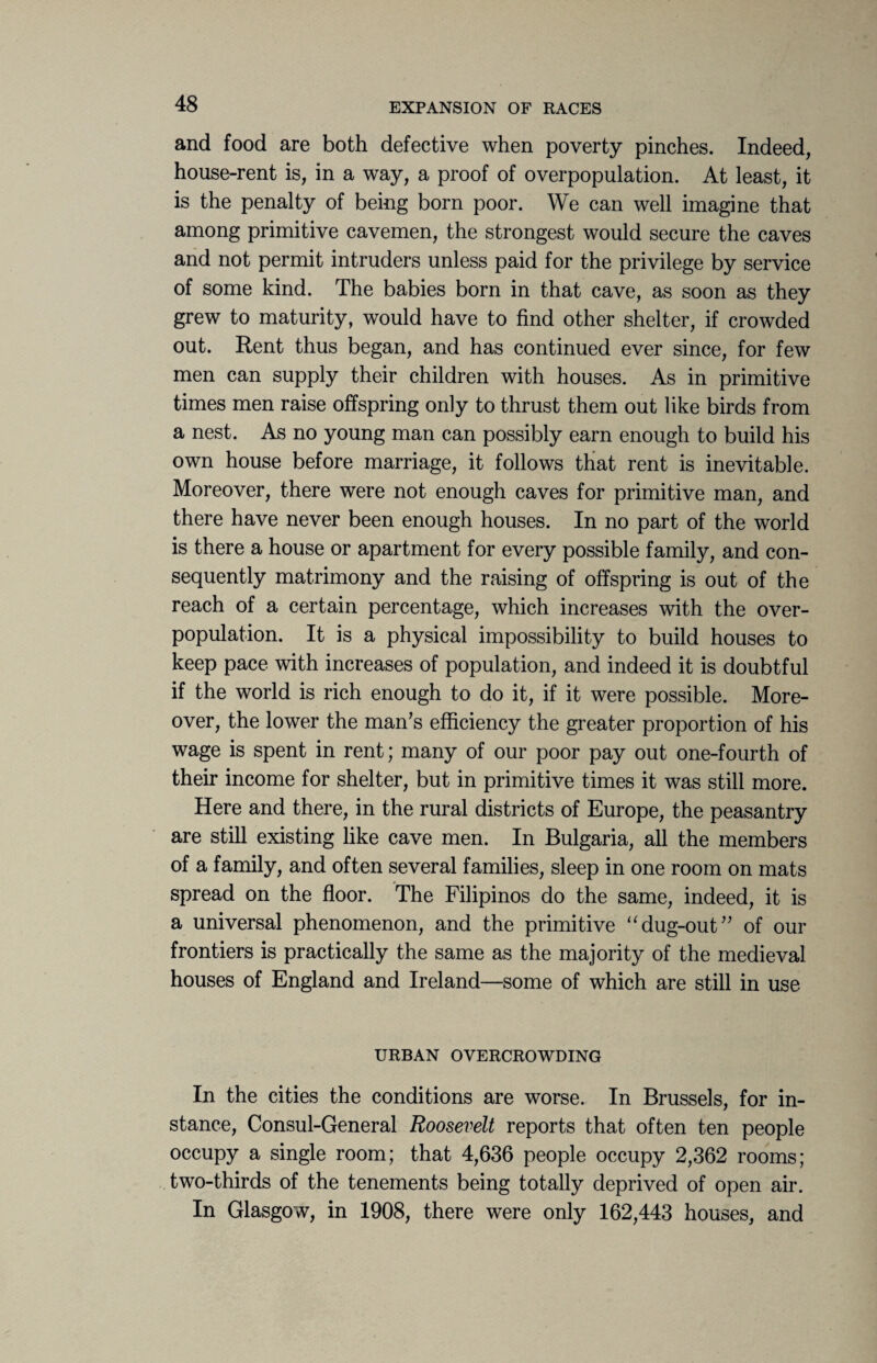 and food are both defective when poverty pinches. Indeed, house-rent is, in a way, a proof of overpopulation. At least, it is the penalty of being born poor. We can well imagine that among primitive cavemen, the strongest would secure the caves and not permit intruders unless paid for the privilege by service of some kind. The babies born in that cave, as soon as they grew to maturity, would have to find other shelter, if crowded out. Rent thus began, and has continued ever since, for few men can supply their children with houses. As in primitive times men raise offspring only to thrust them out like birds from a nest. As no young man can possibly earn enough to build his own house before marriage, it follows that rent is inevitable. Moreover, there were not enough caves for primitive man, and there have never been enough houses. In no part of the world is there a house or apartment for every possible family, and con¬ sequently matrimony and the raising of offspring is out of the reach of a certain percentage, which increases with the over¬ population. It is a physical impossibility to build houses to keep pace with increases of population, and indeed it is doubtful if the world is rich enough to do it, if it were possible. More¬ over, the lower the man’s efficiency the greater proportion of his wage is spent in rent; many of our poor pay out one-fourth of their income for shelter, but in primitive times it was still more. Here and there, in the rural districts of Europe, the peasantry are still existing like cave men. In Bulgaria, all the members of a family, and often several families, sleep in one room on mats spread on the floor. The Filipinos do the same, indeed, it is a universal phenomenon, and the primitive “dug-out” of our frontiers is practically the same as the majority of the medieval houses of England and Ireland—some of which are still in use URBAN OVERCROWDING In the cities the conditions are worse. In Brussels, for in¬ stance, Consul-General Roosevelt reports that often ten people occupy a single room; that 4,636 people occupy 2,362 rooms; two-thirds of the tenements being totally deprived of open air. In Glasgow, in 1908, there were only 162,443 houses, and