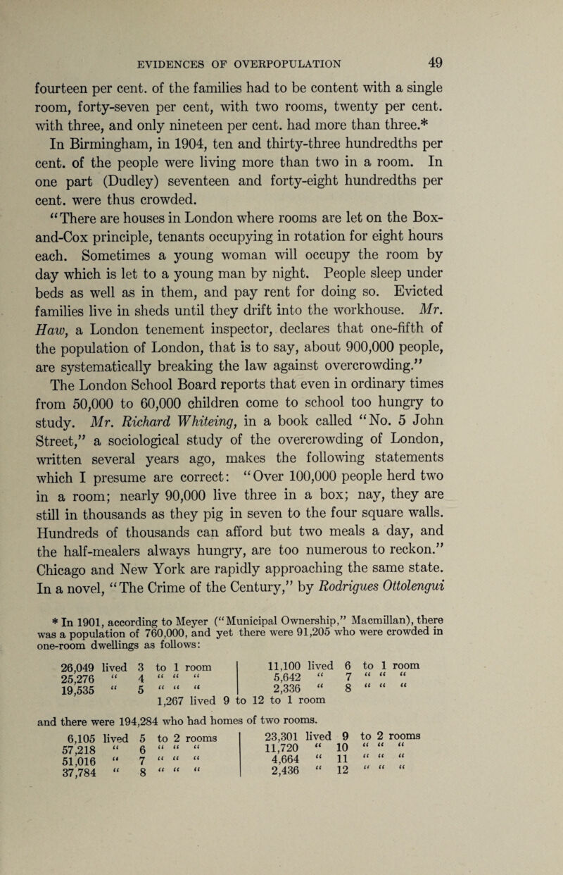 fourteen per cent, of the families had to be content with a single room, forty-seven per cent, with two rooms, twenty per cent, with three, and only nineteen per cent, had more than three.* In Birmingham, in 1904, ten and thirty-three hundredths per cent, of the people were living more than two in a room. In one part (Dudley) seventeen and forty-eight hundredths per cent, were thus crowded. “ There are houses in London where rooms are let on the Box- and-Cox principle, tenants occupying in rotation for eight hours each. Sometimes a young woman will occupy the room by day which is let to a young man by night. People sleep under beds as well as in them, and pay rent for doing so. Evicted families live in sheds until they drift into the workhouse. Mr. Haw, a London tenement inspector, declares that one-fifth of the population of London, that is to say, about 900,000 people, are systematically breaking the law against overcrowding.” The London School Board reports that even in ordinary times from 50,000 to 60,000 children come to school too hungry to study. Mr. Richard Whiteing, in a book called “No. 5 John Street,” a sociological study of the overcrowding of London, written several years ago, makes the following statements which I presume are correct: “Over 100,000 people herd two in a room; nearly 90,000 live three in a box; nay, they are still in thousands as they pig in seven to the four square walls. Hundreds of thousands can afford but two meals a day, and the half-mealers always hungry, are too numerous to reckon.” Chicago and New York are rapidly approaching the same state. In a novel, “The Crime of the Century,” by Rodrigues Ottolengui * In 1901, according to Meyer (“Municipal Ownership/’ Macmillan), there was a population of 760,000, and yet there were 91,205 who were crowded in one-room dwellings as follows: 26,049 lived 3 to 1 room 11,100 lived 6 to 1 room 25,276 “ 4 a n u 5,642 “ 7 n n n 19,535 “ 5 n n u 2,336 “ 8 n n u 1,267 lived 9 ,o 12 to 1 room and there were 194,284 who had homes of two rooms. 6,105 lived 5 to 2 rooms 23,301 lived 9 to 2 rooms 57,218 “ 6 a it u 11,720 “ 10 n ll ll 51,016 “ 7 It It u 4,664 “ 11 it ll ll 37,784 “ 8 ll It It 2,436 “ 12 n ll ll