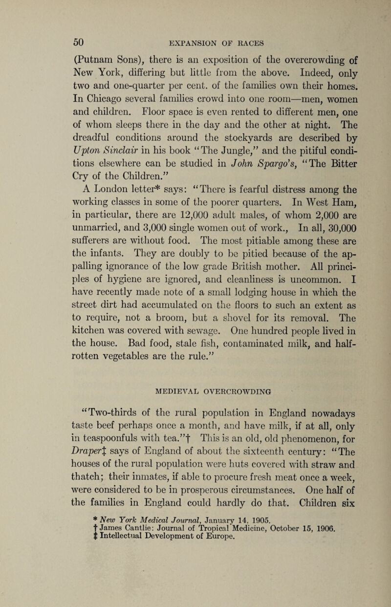 (Putnam Sons), there is an exposition of the overcrowding of New York, differing but little from the above. Indeed, only- two and one-quarter per cent, of the families own their homes. In Chicago several families crowd into one room—men, women and children. Floor space is even rented to different men, one of whom sleeps there in the day and the other at night. The dreadful conditions around the stockyards are described by Upton Sinclair in his book “The Jungle,” and the pitiful condi¬ tions elsewhere can be studied in John Spar-go’s, “The Bitter Cry of the Children.” A London letter* says: “There is fearful distress among the working classes in some of the poorer quarters. In West Ham, in particular, there are 12,000 adult males, of whom 2,000 are unmarried, and 3,000 single women out of work., In all, 30,000 sufferers are without food. The most pitiable among these are the infants. They are doubly to be pitied because of the ap¬ palling ignorance of the low grade British mother. All princi¬ ples of hygiene are ignored, and cleanliness is uncommon. I have recently made note of a small lodging house in which the street dirt had accumulated on the floors to such an extent as to require, not a broom, but a shovel for its removal. The kitchen was covered with sewage. One hundred people lived in the house. Bad food, stale fish, contaminated milk, and half- rotten vegetables are the rule.” MEDIEVAL OVERCROWDING “Two-thirds of the rural population in England nowadays taste beef perhaps once a month, and have milk, if at all, only in teaspoonfuls with tea.”| This is an old, old phenomenon, for Draper% says of England of about the sixteenth century: “The houses of the rural population were huts covered with straw and thatch; their inmates, if able to procure fresh meat once a week, were considered to be in prosperous circumstances. One half of the families in England could hardly do that. Children six * New York Medical Journal, January 14. 1905. f James Cantlie: Journal of Tropical Medicine, October 15, 1906. $ Intellectual Development of Europe.