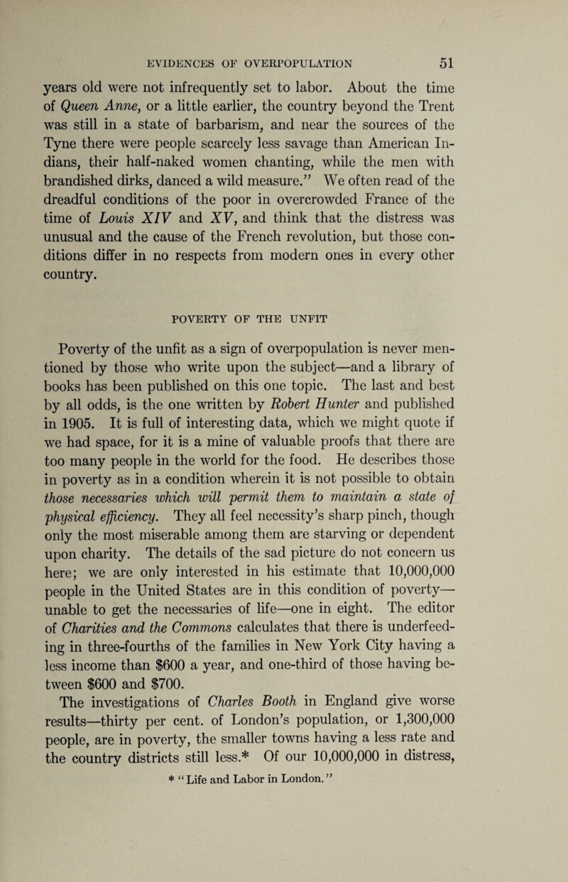 years old were not infrequently set to labor. About the time of Queen Anne, or a little earlier, the country beyond the Trent was still in a state of barbarism, and near the sources of the Tyne there were people scarcely less savage than American In¬ dians, their half-naked women chanting, while the men with brandished dirks, danced a wild measure.” We often read of the dreadful conditions of the poor in overcrowded France of the time of Louis XIV and XV, and think that the distress was unusual and the cause of the French revolution, but those con¬ ditions differ in no respects from modern ones in every other country. POVERTY OF THE UNFIT Poverty of the unfit as a sign of overpopulation is never men¬ tioned by those who write upon the subject—and a library of books has been published on this one topic. The last and best by all odds, is the one written by Robert Hunter and published in 1905. It is full of interesting data, which we might quote if we had space, for it is a mine of valuable proofs that there are too many people in the world for the food. He describes those in poverty as in a condition wherein it is not possible to obtain those necessaries which will 'permit them to maintain a state of physical efficiency. They all feel necessity’s sharp pinch, though only the most miserable among them are starving or dependent upon charity. The details of the sad picture do not concern us here; we are only interested in his estimate that 10,000,000 people in the United States are in this condition of poverty- unable to get the necessaries of life—one in eight. The editor of Charities and the Commons calculates that there is underfeed¬ ing in three-fourths of the families in New York City having a less income than $600 a year, and one-third of those having be¬ tween $600 and $700. The investigations of Charles Booth in England give worse results—thirty per cent, of London’s population, or 1,300,000 people, are in poverty, the smaller towns having a less rate and the country districts still less.* Of our 10,000,000 in distress, * “ Life and Labor in London. ”