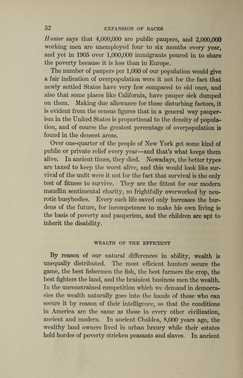 Hunter says that 4,000,000 are public paupers, and 2,000,000 working men are unemployed four to six months every year, and yet in 1905 over 1,000,000 immigrants poured in to share the poverty because it is less than in Europe. The number of paupers per 1,000 of our population would give a fair indication of overpopulation were it not for the fact that newly settled States have very few compared to old ones, and also that some places like California, have pauper sick dumped on them. Making due allowance for these disturbing factors, it is evident from the census figures that in a general way pauper¬ ism in the United States is proportional to the density of popula¬ tion, and of course the greatest percentage of overpopulation is found in the densest areas. Over one-quarter of the people of New York get some kind of public or private relief every year—and that’s what keeps them alive. In ancient times, they died. Nowadays, the better types are taxed to keep the worst alive, and this would look like sur¬ vival of the unfit were it not for the fact that survival is the only test of fitness to survive. They are the fittest for our modern maudlin sentimental charity, so frightfully overworked by neu¬ rotic busybodies. Every such life saved only increases the bur¬ dens of the future, for incompetence to make his own living is the basis of poverty and pauperism, and the children are apt to inherit the disability. WEALTH OF THE EFFICIENT By reason of our natural differences in ability, wealth is unequally distributed. The most efficient hunters secure the game, the best fishermen the fish, the best farmers the crop, the best fighters the land, and the brainiest business men the wealth. In the unconstrained competition which we demand in democra¬ cies the wealth naturally goes into the hands of those who can secure it by reason of their intelligence, so that the conditions in America are the same as those in every other civilization, ancient and modern. In ancient Chaldea, 8,000 years ago, the wealthy land owners lived in urban luxury while their estates held hordes of poverty stricken peasants and slaves. In ancient