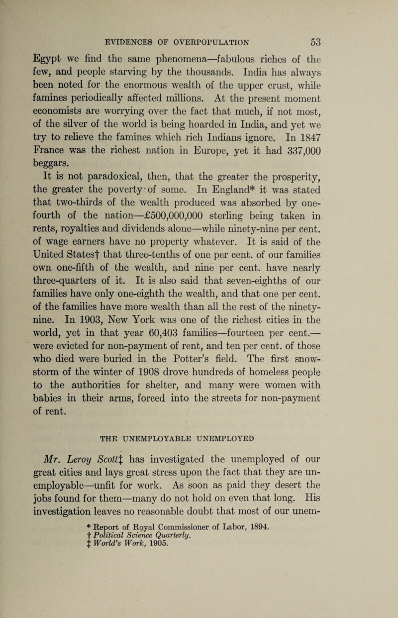 Egypt we find the same phenomena—fabulous riches of the few, and people starving by the thousands. India has always been noted for the enormous wealth of the upper crust, while famines periodically affected millions. At the present moment economists are worrying over the fact that much, if not most, of the silver of the world is being hoarded in India, and yet we try to relieve the famines which rich Indians ignore. In 1847 France was the richest nation in Europe, yet it had 337,000 beggars. It is not paradoxical, then, that the greater the prosperity, the greater the poverty-of some. In England* it was stated that two-thirds of the wealth produced was absorbed by one- fourth of the nation—£500,000,000 sterling being taken in rents, royalties and dividends alone—while ninety-nine per cent, of wage earners have no property whatever. It is said of the United States! that three-tenths of one per cent, of our families own one-fifth of the wealth, and nine per cent, have nearly three-quarters of it. It is also said that seven-eighths of our families have only one-eighth the wealth, and that one per cent, of the families have more wealth than all the rest of the ninety- nine. In 1903, New York was one of the richest cities in the world, yet in that year 60,403 families—fourteen per cent.— were evicted for non-payment of rent, and ten per cent, of those who died were buried in the Potter's field. The first snow¬ storm of the winter of 1908 drove hundreds of homeless people to the authorities for shelter, and many were women with babies in their arms, forced into the streets for non-payment of rent. THE UNEMPLOYABLE UNEMPLOYED Mr. Leroy ScottX has investigated the unemployed of our great cities and lays great stress upon the fact that they are un¬ employable—unfit for work. As soon as paid they desert the jobs found for them—many do not hold on even that long. His investigation leaves no reasonable doubt that most of our unem- * Report of Royal Commissioner of Labor, 1894. f Political Science Quarterly. j World’s Work, 1905.
