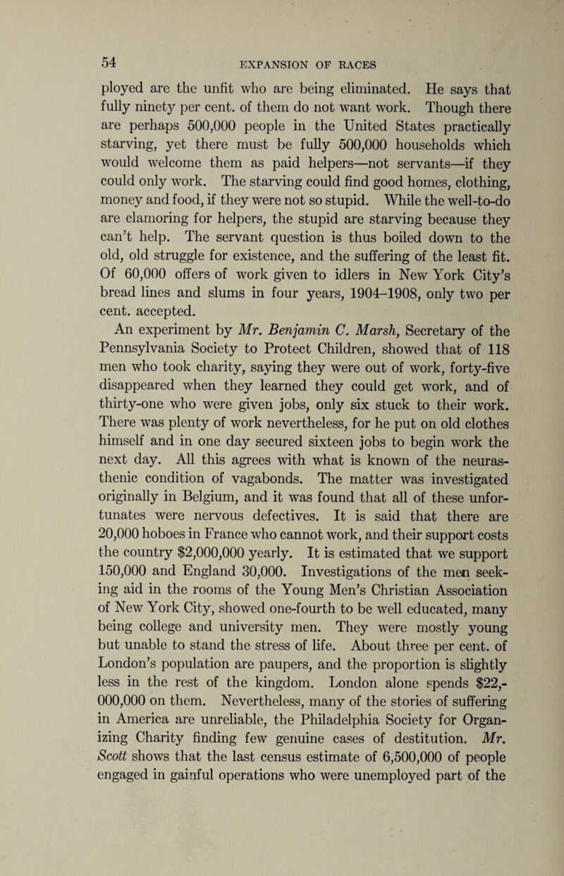ployed are the unfit who are being eliminated. He says that fully ninety per cent, of them do not want work. Though there are perhaps 500,000 people in the United States practically starving, yet there must be fully 500,000 households which would welcome them as paid helpers—not servants—if they could only work. The starving could find good homes, clothing, money and food, if they were not so stupid. While the well-to-do are clamoring for helpers, the stupid are starving because they can’t help. The servant question is thus boiled down to the old, old struggle for existence, and the suffering of the least fit. Of 60,000 offers of work given to idlers in New York City’s bread lines and slums in four years, 1904-1908, only two per cent, accepted. An experiment by Mr. Benjamin C. Marsh, Secretary of the Pennsylvania Society to Protect Children, showed that of 118 men who took charity, saying they were out of work, forty-five disappeared when they learned they could get work, and of thirty-one who were given jobs, only six stuck to their work. There was plenty of work nevertheless, for he put on old clothes himself and in one day secured sixteen jobs to begin work the next day. All this agrees with what is known of the neuras¬ thenic condition of vagabonds. The matter was investigated originally in Belgium, and it was found that all of these unfor¬ tunates were nervous defectives. It is said that there are 20,000 hoboes in France who cannot work, and their support costs the country $2,000,000 yearly. It is estimated that we support 150,000 and England 30,000. Investigations of the men seek¬ ing aid in the rooms of the Young Men’s Christian Association of New York City, showed one-fourth to be well educated, many being college and university men. They were mostly young but unable to stand the stress of life. About three per cent, of London’s population are paupers, and the proportion is slightly less in the rest of the kingdom. London alone spends $22,- 000,000 on them. Nevertheless, many of the stories of suffering in America are unreliable, the Philadelphia Society for Organ¬ izing Charity finding few genuine cases of destitution. Mr. Scott shows that the last census estimate of 6,500,000 of people engaged in gainful operations who were unemployed part of the