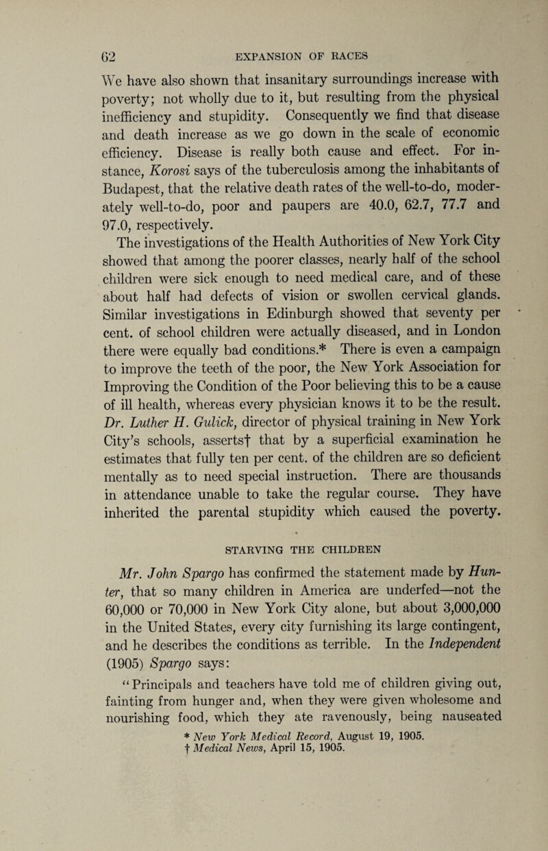 We have also shown that insanitary surroundings increase with poverty; not wholly due to it, but resulting from the physical inefficiency and stupidity. Consequently we find that disease and death increase as we go down in the scale of economic efficiency. Disease is really both cause and effect. For in¬ stance, Korosi says of the tuberculosis among the inhabitants of Budapest, that the relative death rates of the well-to-do, moder¬ ately well-to-do, poor and paupers are 40.0, 62.7, 77.7 and 97.0, respectively. The investigations of the Health Authorities of New York City showed that among the poorer classes, nearly half of the school children were sick enough to need medical care, and of these about half had defects of vision or swollen cervical glands. Similar investigations in Edinburgh showed that seventy per cent, of school children were actually diseased, and in London there were equally bad conditions.* There is even a campaign to improve the teeth of the poor, the New York Association for Improving the Condition of the Poor believing this to be a cause of ill health, whereas every physician knows it to be the result. Dr. Luther H. Gulick, director of physical training in New York City's schools, assertsf that by a superficial examination he estimates that fully ten per cent, of the children are so deficient mentally as to need special instruction. There are thousands in attendance unable to take the regular course. They have inherited the parental stupidity which caused the poverty. • STARVING THE CHILDREN Mr. John Spargo has confirmed the statement made by Hun¬ ter, that so many children in America are underfed—not the 60,000 or 70,000 in New York City alone, but about 3,000,000 in the United States, every city furnishing its large contingent, and he describes the conditions as terrible. In the Independent (1905) Spargo says: 11 Principals and teachers have told me of children giving out, fainting from hunger and, when they were given wholesome and nourishing food, which they ate ravenously, being nauseated * New York Medical Record, August 19, 1905.