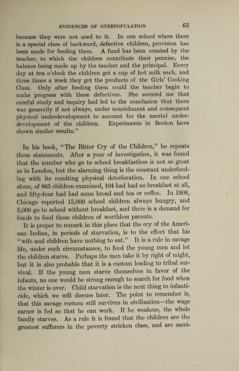 because they were not used to it. In one school where there is a special class of backward, defective children, provision has been made for feeding them. A fund has been created by the teacher, to which the children contribute their pennies, the balance being made up by the teacher and the principal. Every day at ten o’clock the children get a cup of hot milk each, and three times a week they get the products of the Girls’ Cooking Class. Only after feeding them could the teacher begin to make progress with these defectives. She assured me that careful study and inquiry had led to the conclusion that there was generally if not always, under nourishment and consequent physical underdevelopment to account for the mental under¬ development of the children. Experiments in Boston have shown similar results.” In his book, “The Bitter Cry of the Children,” he repeats these statements. After a year of investigation, it was found that the number who go to school breakfastless is not so great as in London, but the alarming thing is the constant underfeed¬ ing with its resulting physical deterioration. In one school alone, of 865 children examined, 104 had had no breakfast at all, and fifty-four had had some bread and tea or coffee. In 1908, Chicago reported 15,000 school children always hungry, and 5,000 go to school without breakfast, and there is a demand for funds to feed these children of worthless parents. It is proper to remark in this place that the cry of the Ameri¬ can Indian, in periods of starvation, is to the effect that his “wife and children have nothing to eat.’ It is a rule in savage life, under such circumstances, to feed the young men and let the children starve. Perhaps the men take it by right of might, but it is also probable that it is a custom leading to tribal sur¬ vival. If the young men starve themselves in favor of the infants, no one would be strong enough to search for food when the winter is over. Child starvation is the next thing to infanti¬ cide, which we will discuss later. The point to remember is, that this savage custom still survives in civilization the wage earner is fed so that he can work. If he weakens, the whole family starves. As a rule it is found that the children are the greatest sufferers in the poverty stricken class, and are sacri-