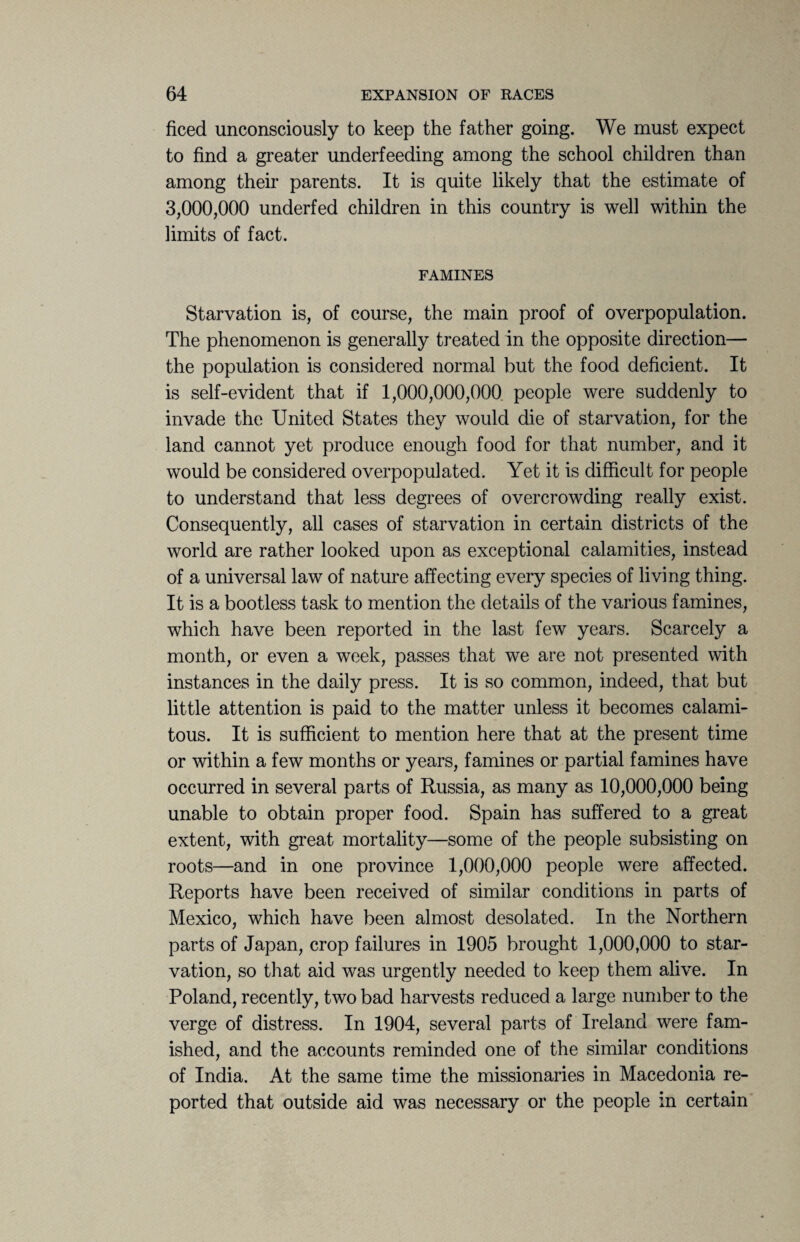 ficed unconsciously to keep the father going. We must expect to find a greater underfeeding among the school children than among their parents. It is quite likely that the estimate of 3,000,000 underfed children in this country is well within the limits of fact. FAMINES Starvation is, of course, the main proof of overpopulation. The phenomenon is generally treated in the opposite direction— the population is considered normal but the food deficient. It is self-evident that if 1,000,000,000 people were suddenly to invade the United States they would die of starvation, for the land cannot yet produce enough food for that number, and it would be considered overpopulated. Yet it is difficult for people to understand that less degrees of overcrowding really exist. Consequently, all cases of starvation in certain districts of the world are rather looked upon as exceptional calamities, instead of a universal law of nature affecting every species of living thing. It is a bootless task to mention the details of the various famines, which have been reported in the last few years. Scarcely a month, or even a week, passes that we are not presented with instances in the daily press. It is so common, indeed, that but little attention is paid to the matter unless it becomes calami¬ tous. It is sufficient to mention here that at the present time or within a few months or years, famines or partial famines have occurred in several parts of Russia, as many as 10,000,000 being unable to obtain proper food. Spain has suffered to a great extent, with great mortality—some of the people subsisting on roots—and in one province 1,000,000 people were affected. Reports have been received of similar conditions in parts of Mexico, which have been almost desolated. In the Northern parts of Japan, crop failures in 1905 brought 1,000,000 to star¬ vation, so that aid was urgently needed to keep them alive. In Poland, recently, two bad harvests reduced a large number to the verge of distress. In 1904, several parts of Ireland were fam¬ ished, and the accounts reminded one of the similar conditions of India. At the same time the missionaries in Macedonia re¬ ported that outside aid was necessary or the people in certain