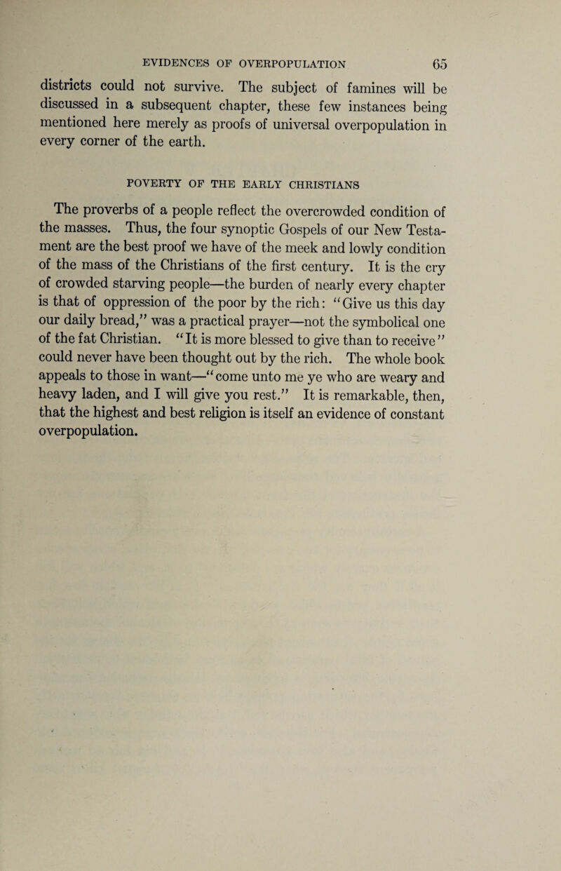districts could not survive. The subject of famines will be discussed in a subsequent chapter, these few instances being mentioned here merely as proofs of universal overpopulation in every corner of the earth. POVERTY OF THE EARLY CHRISTIANS The proverbs of a people reflect the overcrowded condition of the masses. Thus, the four synoptic Gospels of our New Testa¬ ment are the best proof we have of the meek and lowly condition of the mass of the Christians of the first century. It is the cry of crowded starving people—the burden of nearly every chapter is that of oppression of the poor by the rich: “Give us this day our daily bread,” was a practical prayer—not the symbolical one of the fat Christian. “ It is more blessed to give than to receive ” could never have been thought out by the rich. The whole book appeals to those in want—“come unto me ye who are weary and heavy laden, and I will give you rest.” It is remarkable, then, that the highest and best religion is itself an evidence of constant overpopulation.