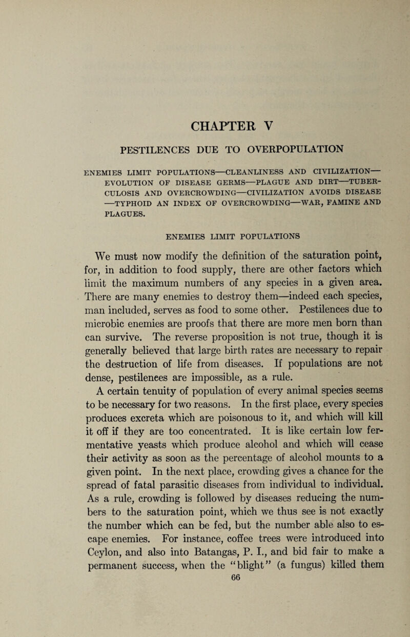 CHAPTER V PESTILENCES DUE TO OVERPOPULATION ENEMIES LIMIT POPULATIONS—CLEANLINESS AND CIVILIZATION— EVOLUTION OF DISEASE GERMS—PLAGUE AND DIRT—TUBER¬ CULOSIS AND OVERCROWDING—CIVILIZATION AVOIDS DISEASE —TYPHOID AN INDEX OF OVERCROWDING—WAR, FAMINE AND PLAGUES. ENEMIES LIMIT POPULATIONS We must now modify the definition of the saturation point, for, in addition to food supply, there are other factors which limit the maximum numbers of any species in a given area. There are many enemies to destroy them—indeed each species, man included, serves as food to some other. Pestilences due to microbic enemies are proofs that there are more men born than can survive. The reverse proposition is not true, though it is generally believed that large birth rates are necessary to repair the destruction of life from diseases. If populations are not dense, pestilences are impossible, as a rule. A certain tenuity of population of every animal species seems to be necessary for two reasons. In the first place, every species produces excreta which are poisonous to it, and which will kill it off if they are too concentrated. It is like certain low fer¬ mentative yeasts which produce alcohol and which will cease their activity as soon as the percentage of alcohol mounts to a given point. In the next place, crowding gives a chance for the spread of fatal parasitic diseases from individual to individual. As a rule, crowding is followed by diseases reducing the num¬ bers to the saturation point, which we thus see is not exactly the number which can be fed, but the number able also to es¬ cape enemies. For instance, coffee trees were introduced into Ceylon, and also into Batangas, P. I., and bid fair to make a permanent success, when the “blight” (a fungus) killed them