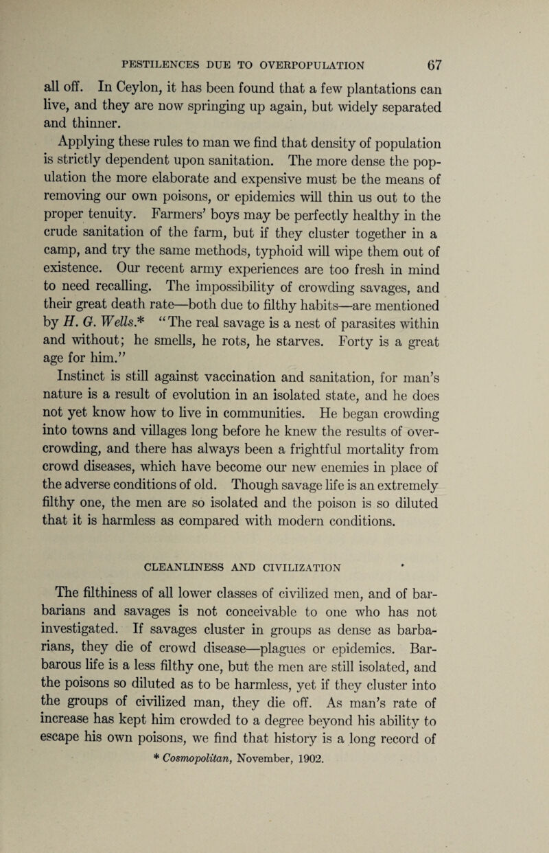 all off. In Ceylon, it has been found that a few plantations can live, and they are now springing up again, but widely separated and thinner. Applying these rules to man we find that density of population is strictly dependent upon sanitation. The more dense the pop¬ ulation the more elaborate and expensive must be the means of removing our own poisons, or epidemics will thin us out to the proper tenuity. Farmers’ boys may be perfectly healthy in the crude sanitation of the farm, but if they cluster together in a camp, and try the same methods, typhoid will wipe them out of existence. Our recent army experiences are too fresh in mind to need recalling. The impossibility of crowding savages, and their great death rate—both due to filthy habits—are mentioned by H. G. Wells* “The real savage is a nest of parasites within and without; he smells, he rots, he starves. Forty is a great age for him.” Instinct is still against vaccination and sanitation, for man’s nature is a result of evolution in an isolated state, and he does not yet know how to live in communities. He began crowding into towns and villages long before he knew the results of over¬ crowding, and there has always been a frightful mortality from crowd diseases, which have become our new enemies in place of the adverse conditions of old. Though savage life is an extremely filthy one, the men are so isolated and the poison is so diluted that it is harmless as compared with modern conditions. CLEANLINESS AND CIVILIZATION The filthiness of all lower classes of civilized men, and of bar¬ barians and savages is not conceivable to one who has not investigated. If savages cluster in groups as dense as barba¬ rians, they die of crowd disease—plagues or epidemics. Bar¬ barous life is a less filthy one, but the men are still isolated, and the poisons so diluted as to be harmless, yet if they cluster into the groups of civilized man, they die off. As man’s rate of increase has kept him crowded to a degree be}mnd his ability to escape his own poisons, we find that history is a long record of * Cosmopolitan, November, 1902.