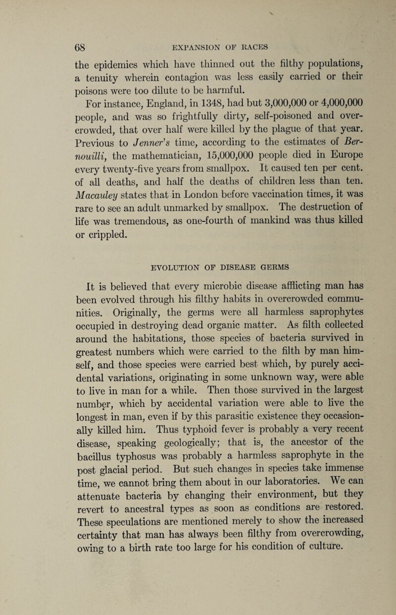 the epidemics which have thinned out the filthy populations, a tenuity wherein contagion was less easily carried or their poisons were too dilute to be harmful. For instance, England, in 1348, had but 3,000,000 or 4,000,000 people, and was so frightfully dirty, self-poisoned and over¬ crowded, that over half were killed by the plague of that year. Previous to Jenner’s time, according to the estimates of Ber- nouilli, the mathematician, 15,000,000 people died in Europe every twenty-five years from smallpox. It caused ten per cent, of all deaths, and half the deaths of children less than ten. Macauley states that in London before vaccination times, it was rare to see an adult unmarked by smallpox. The destruction of life was tremendous, as one-fourth of mankind was thus killed or crippled. EVOLUTION OF DISEASE GERMS It is believed that every microbic disease afflicting man has been evolved through his filthy habits in overcrowded commu¬ nities. Originally, the germs were all harmless saprophytes occupied in destroying dead organic matter. As filth collected around the habitations, those species of bacteria survived in greatest numbers which were carried to the filth by man him¬ self, and those species were carried best which, by purely acci¬ dental variations, originating in some unknown way, were able to live in man for a while. Then those survived in the largest number, which by accidental variation were able to live the longest in man, even if by this parasitic existence they occasion¬ ally killed him. Thus typhoid fever is probably a very recent disease, speaking geologically; that is, the ancestor of the bacillus typhosus was probably a harmless saprophyte in the post glacial period. But such changes in species take immense time, we cannot bring them about in our laboratories. We can attenuate bacteria by changing their environment, but they revert to ancestral types as soon as conditions are restored. These speculations are mentioned merely to show the increased certainty that man has always been filthy from overcrowding, owing to a birth rate too large for his condition of culture.
