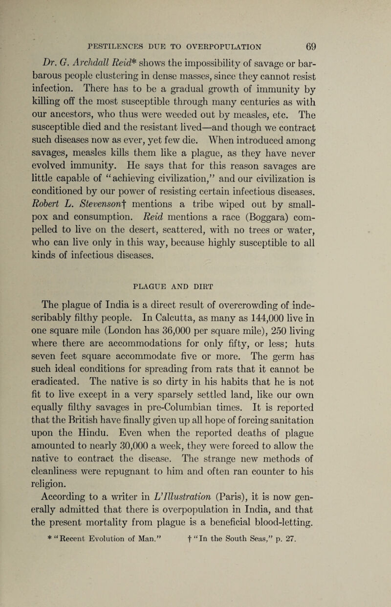 Dr. G. Archdall Reid* shows the impossibility of savage or bar¬ barous people clustering in dense masses, since they cannot resist infection. There has to be a gradual growth of immunity by killing off the most susceptible through many centuries as with our ancestors, who thus were weeded out by measles, etc. The susceptible died and the resistant lived—and though we contract such diseases now as ever, yet few die. When introduced among savages, measles kills them like a plague, as they have never evolved immunity. He says that for this reason savages are little capable of “ achieving civilization,” and our civilization is conditioned by our power of resisting certain infectious diseases. Robert L. Stevensonf mentions a tribe wiped out by small¬ pox and consumption. Reid mentions a race (Boggara) com¬ pelled to live on the desert, scattered, with no trees or water, who can live only in this way, because highly susceptible to all kinds of infectious diseases. PLAGUE AND DIRT The plague of India is a direct result of overcrowding of inde¬ scribably filthy people. In Calcutta, as many as 144,000 live in one square mile (London has 36,000 per square mile), 250 living where there are accommodations for only fifty, or less; huts seven feet square accommodate five or more. The germ has such ideal conditions for spreading from rats that it cannot be eradicated. The native is so dirty in his habits that he is not fit to live except in a very sparsely settled land, like our own equally filthy savages in pre-Columbian times. It is reported that the British have finally given up all hope of forcing sanitation upon the Hindu. Even when the reported deaths of plague amounted to nearly 30,000 a week, they were forced to allow the native to contract the disease. The strange new methods of cleanliness were repugnant to him and often ran counter to his religion. According to a writer in L’Illustration (Paris), it is now gen¬ erally admitted that there is overpopulation in India, and that the present mortality from plague is a beneficial blood-letting. * “Recent Evolution of Man.” f “In the South Seas,” p. 27.