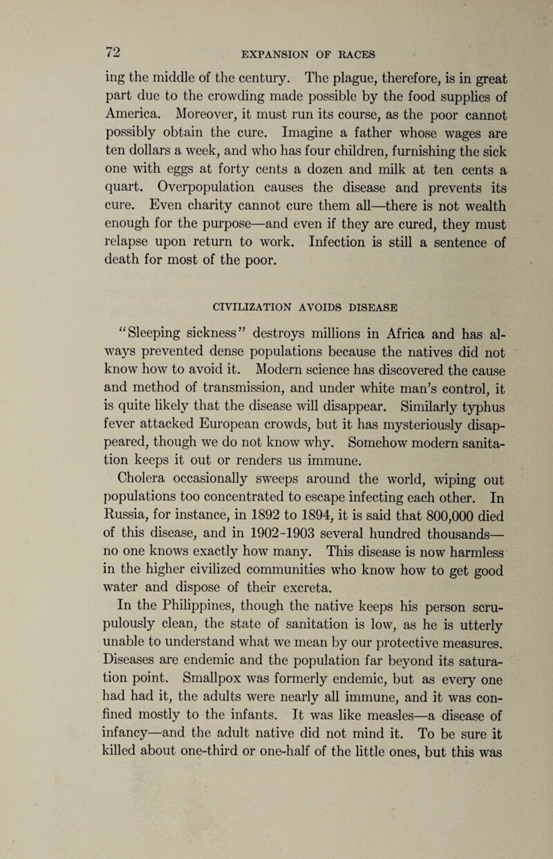 ing the middle of the century. The plague, therefore, is in great part due to the crowding made possible by the food supplies of America. Moreover, it must run its course, as the poor cannot possibly obtain the cure. Imagine a father whose wages are ten dollars a week, and who has four children, furnishing the sick one with eggs at forty cents a dozen and milk at ten cents a quart. Overpopulation causes the disease and prevents its cure. Even charity cannot cure them all—there is not wealth enough for the purpose—and even if they are cured, they must relapse upon return to work. Infection is still a sentence of death for most of the poor. CIVILIZATION AVOIDS DISEASE “Sleeping sickness” destroys millions in Africa and has al¬ ways prevented dense populations because the natives did not know how to avoid it. Modern science has discovered the cause and method of transmission, and under white man’s control, it is quite likely that the disease will disappear. Similarly typhus fever attacked European crowds, but it has mysteriously disap¬ peared, though we do not know why. Somehow modern sanita¬ tion keeps it out or renders us immune. Cholera occasionally sweeps around the world, wiping out populations too concentrated to escape infecting each other. In Russia, for instance, in 1892 to 1894, it is said that 800,000 died of this disease, and in 1902-1903 several hundred thousands— no one knows exactly how many. This disease is now harmless in the higher civilized communities who know how to get good water and dispose of their excreta. In the Philippines, though the native keeps his person scru¬ pulously clean, the state of sanitation is low, as he is utterly unable to understand what we mean by our protective measures. Diseases are endemic and the population far beyond its satura¬ tion point. Smallpox was formerly endemic, but as every one had had it, the adults were nearly all immune, and it was con¬ fined mostly to the infants. It was like measles—a disease of infancy—and the adult native did not mind it. To be sure it killed about one-third or one-half of the little ones, but this was