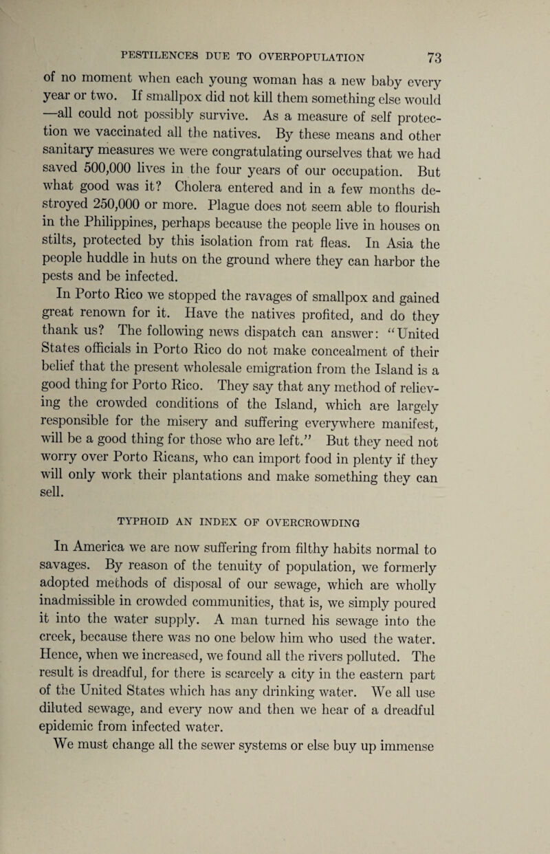 of no moment when each young woman has a new baby every year or two. If smallpox did not kill them something else would —all could not possibly survive. As a measure of self protec¬ tion we vaccinated all the natives. By these means and other sanitary measures we were congratulating ourselves that we had saved 500,000 lives in the four years of our occupation. But what good was it? Cholera entered and in a few months de¬ stroyed 250,000 or more. Plague does not seem able to flourish in the Philippines, perhaps because the people live in houses on stilts, protected by this isolation from rat fleas. In Asia the people huddle in huts on the ground where they can harbor the pests and be infected. In Porto Rico we stopped the ravages of smallpox and gained great renown for it. Have the natives profited, and do they thank us? The following news dispatch can answer: uUnited States officials in Porto Rico do not make concealment of their belief that the present wholesale emigration from the Island is a good thing for Porto Rico. They say that any method of reliev¬ ing the crowded conditions of the Island, which are largely responsible for the misery and suffering everywhere manifest, will be a good thing for those who are left.” But they need not worry over Porto Ricans, who can import food in plenty if they will only work their plantations and make something thev can sell. TYPHOID AN INDEX OF OVERCROWDING In America we are now suffering from filthy habits normal to savages. By reason of the tenuity of population, we formerly adopted methods of disposal of our sewage, which are wholly inadmissible in crowded communities, that is, we simply poured it into the water supply. A man turned his sewage into the creek, because there was no one below him who used the water. Hence, when we increased, we found all the rivers polluted. The result is dreadful, for there is scarcely a city in the eastern part of the United States which has any drinking water. We all use diluted sewage, and every now and then we hear of a dreadful epidemic from infected water. We must change all the sewer systems or else buy up immense