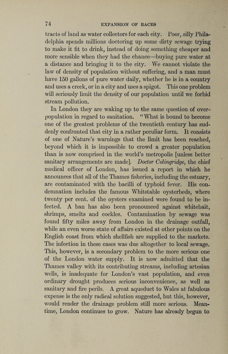 tracts of land as water collectors for each city. Poor, silly Phila¬ delphia spends millions doctoring up some dirty sewage trying to make it fit to drink, instead of doing something cheaper and more sensible when they had the chance—buying pure water at a distance and bringing it to the city. We cannot violate the law of density of population without suffering, and a man must have 150 gallons of pure water daily, whether he is in a country and uses a creek, or in a city and uses a spigot. This one problem will seriously limit the density of our population until we forbid stream pollution. In London they are waking up to the same question of over¬ population in regard to sanitation. “What is bound to become one of the greatest problems of the twentieth century has sud¬ denly confronted that city in a rather peculiar form. It consists of one of Nature’s warnings that the limit has been reached, beyond which it is impossible to crowd a greater population than is now comprised in the world’s metropolis [unless better sanitary arrangements are made]. Doctor Colingridge, the chief medical officer of London, has issued a report in which he announces that all of the Thames fisheries, including the estuary, are contaminated with the bacilli of typhoid fever. His con¬ demnation includes the famous Whitstable oysterbeds, where twenty per cent, of the oysters examined were found to be in¬ fected. A ban has also been pronounced against whitebait, shrimps, smelts and cockles. Contamination by sewage was found fifty miles away from London in the drainage outfall, while an even worse state of affairs existed at other points on the English coast from which shellfish are supplied to the markets. The infection in these cases was due altogether to local sewage. This, however, is a secondary problem to the more serious one of the London water supply. It is now admitted that the Thames valley with its contributing streams, including artesian wells, is inadequate for London’s vast population, and even ordinary drought produces serious inconvenience, as well as sanitary and fire perils. A great aqueduct to Wales at fabulous expense is the only radical solution suggested, but this, however, would render the drainage problem still more serious. Mean¬ time, London continues to grow. Nature has already begun to