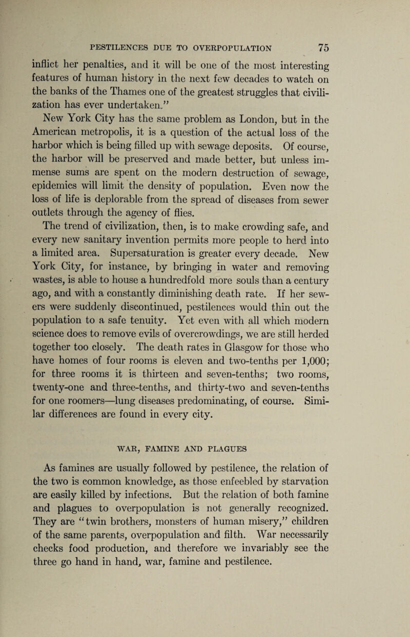 inflict her penalties, and it will be one of the most interesting features of human history in the next few decades to watch on the banks of the Thames one of the greatest struggles that civili¬ zation has ever undertaken.” New York City has the same problem as London, but in the American metropolis, it is a question of the actual loss of the harbor which is being filled up with sewage deposits. Of course, the harbor will be preserved and made better, but unless im¬ mense sums are spent on the modern destruction of sewage, epidemics will limit the density of population. Even now the loss of life is deplorable from the spread of diseases from sewer outlets through the agency of flies. The trend of civilization, then, is to make crowding safe, and every new sanitary invention permits more people to herd into a limited area. Supersaturation is greater every decade. New York City, for instance, by bringing in water and removing wastes, is able to house a hundredfold more souls than a century ago, and with a constantly diminishing death rate. If her sew¬ ers were suddenly discontinued, pestilences would thin out the population to a safe tenuity. Yet even with all which modern science does to remove evils of overcrowdings, we are still herded together too closely. The death rates in Glasgow for those who have homes of four rooms is eleven and two-tenths per 1,000; for three rooms it is thirteen and seven-tenths; two rooms, twenty-one and three-tenths, and thirty-two and seven-tenths for one roomers—lung diseases predominating, of course. Simi¬ lar differences are found in every city. WAR, FAMINE AND PLAGUES As famines are usually followed by pestilence, the relation of the two is common knowledge, as those enfeebled by starvation are easily killed by infections. But the relation of both famine and plagues to overpopulation is not generally recognized. They are “twin brothers, monsters of human misery,” children of the same parents, overpopulation and filth. War necessarily checks food production, and therefore we invariably see the three go hand in hand, war, famine and pestilence.