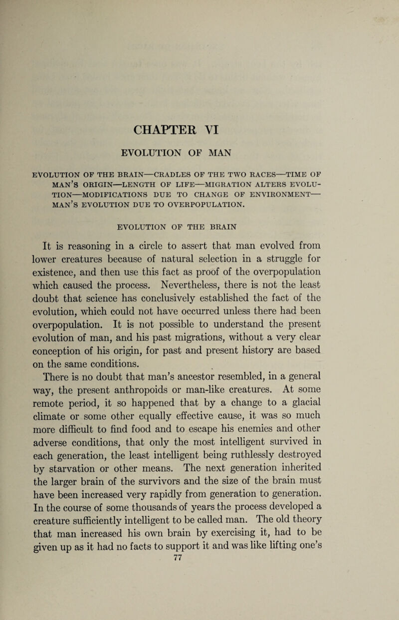 CHAPTER VI EVOLUTION OF MAN EVOLUTION OF THE BRAIN—CRADLES OF THE TWO RACES—TIME OF MAN’S ORIGIN—LENGTH OF LIFE—MIGRATION ALTERS EVOLU¬ TION—MODIFICATIONS DUE TO CHANGE OF ENVIRONMENT— man’s EVOLUTION DUE TO OVERPOPULATION. EVOLUTION OF THE BRAIN It is reasoning in a circle to assert that man evolved from lower creatures because of natural selection in a struggle for existence, and then use this fact as proof of the overpopulation which caused the process. Nevertheless, there is not the least doubt that science has conclusively established the fact of the evolution, which could not have occurred unless there had been overpopulation. It is not possible to understand the present evolution of man, and his past migrations, without a very clear conception of his origin, for past and present history are based on the same conditions. There is no doubt that man’s ancestor resembled, in a general way, the present anthropoids or man-like creatures. At some remote period, it so happened that by a change to a glacial climate or some other equally effective cause, it was so much more difficult to find food and to escape his enemies and other adverse conditions, that only the most intelligent survived in each generation, the least intelligent being ruthlessly destroyed by starvation or other means. The next generation inherited the larger brain of the survivors and the size of the brain must have been increased very rapidly from generation to generation. In the course of some thousands of years the process developed a creature sufficiently intelligent to be called man. The old theory that man increased his own brain by exercising it, had to be given up as it had no facts to support it and was like lifting one’s