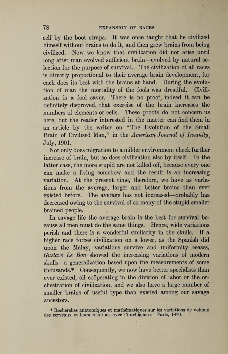 self by the boot straps. It was once taught that he civilized himself without brains to do it, and then grew brains from being civilized. Now we know that civilization did not arise until long after man evolved sufficient brain—evolved by natural se¬ lection for the purpose of survival. The civilization of all races is directly proportional to their average brain development, for each does its best with the brains at hand. During the evolu¬ tion of man the mortality of the fools was dreadful. Civili¬ zation is a fool saver. There is no proof, indeed it can be definitely disproved, that exercise of the brain increases the numbers of elements or cells. These proofs do not concern us here, but the reader interested in the matter can find them in an article by the writer on “The Evolution of the Small Brain of Civilized Man,” in the American Journal of Insanityf July, 1901. Not only does migration to a milder environment check further increase of brain, but so does civilization also by itself. In the latter case, the more stupid are not killed off, because every one can make a living somehow and the result is an increasing variation. At the present time, therefore, we have as varia¬ tions from the average, larger and better brains than ever existed before. The average has not increased—probably has decreased owing to the survival of so many of the stupid smaller brained people. In savage life the average brain is the best for survival be¬ cause all men must do the same things. Hence, wide variations perish and there is a wonderful similarity in the skulls. If a higher race forces civilization on a lower, as the Spanish did upon the Malay, variations survive and uniformity ceases. Gustave Le Bon showed the increasing variations of modern skulls—a generalization based upon the measurements of some thousands * Consequently, we now have better specialists than ever existed, all cooperating in the division of labor or the or¬ chestration of civilization, and we also have a large number of smaller brains of useful type than existed among our savage ancestors. * Recherches anatomiques et math^matiques sur les variations de volume des cerveaux et leurs relations avec ^intelligence. Paris, 1879.