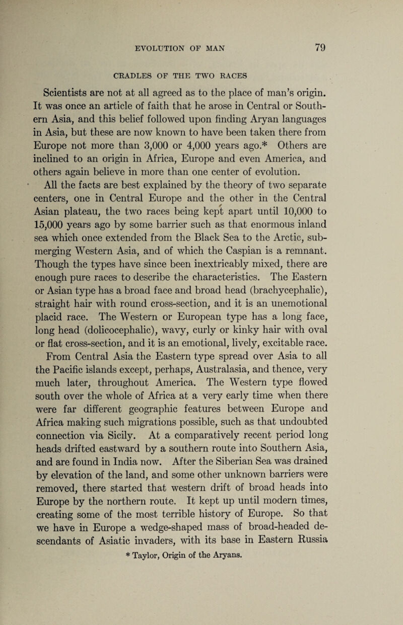 CRADLES OF THE TWO RACES Scientists are not at all agreed as to the place of man’s origin. It was once an article of faith that he arose in Central or South¬ ern Asia, and this belief followed upon finding Aryan languages in Asia, but these are now known to have been taken there from Europe not more than 3,000 or 4,000 years ago.* Others are inclined to an origin in Africa, Europe and even America, and others again believe in more than one center of evolution. All the facts are best explained by the theory of two separate centers, one in Central Europe and the other in the Central Asian plateau, the two races being kept apart until 10,000 to 15,000 years ago by some barrier such as that enormous inland sea which once extended from the Black Sea to the Arctic, sub¬ merging Western Asia, and of which the Caspian is a remnant. Though the types have since been inextricably mixed, there are enough pure races to describe the characteristics. The Eastern or Asian type has a broad face and broad head (brachycephalic), straight hair with round cross-section, and it is an unemotional placid race. The Western or European type has a long face, long head (dolicocephalic), wavy, curly or kinky hair with oval or flat cross-section, and it is an emotional, lively, excitable race. From Central Asia the Eastern type spread over Asia to all the Pacific islands except, perhaps, Australasia, and thence, very much later, throughout America. The Western type flowed south over the whole of Africa at a very early time when there were far different geographic features between Europe and Africa making such migrations possible, such as that undoubted connection via Sicily. At a comparatively recent period long heads drifted eastward by a southern route into Southern Asia, and are found in India now. After the Siberian Sea was drained by elevation of the land, and some other unknown barriers were removed, there started that western drift of broad heads into Europe by the northern route. It kept up until modern times, creating some of the most terrible history of Europe. So that we have in Europe a wedge-shaped mass of broad-headed de¬ scendants of Asiatic invaders, with its base in Eastern Russia * Taylor, Origin of the Aryans.